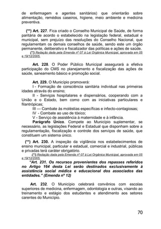 70
de enfermagem e agentes sanitários) que orientarão sobre
alimentação, remédios caseiros, higiene, meio ambiente e medicina
preventiva.
(**) Art. 227. Fica criado o Conselho Municipal de Saúde, de forma
paritária de acordo o estabelecido na legislação federal, estadual e
municipal, sem prejuízo das resoluções do Conselho Nacional, que
regulamentam os demais conselhos de saúde, sendo este um órgão
permanente, deliberativo e fiscalizador das políticas e ações de saúde.
(**) Redação dada pela Emenda nº 07 à Lei Orgânica Municipal, aprovada em 05
e 19/12/2005.
Art. 228. O Poder Público Municipal assegurará a efetiva
participação do CMS no planejamento e fiscalização das ações de
saúde, saneamento básico e promoção social.
Art. 229. O Município promoverá:
I - Formação de consciência sanitária individual nas primeiras
idades através do ensino;
II - Serviços hospitalares e dispensários, cooperando com a
União e o Estado, bem como com as iniciativas particulares e
filantrópicas;
III — Combate às moléstias específicas e infecto-contagiosas;
IV - Combate ao uso de tóxico;
V - Serviço de assistência à maternidade e à infância.
Parágrafo Único. Compete ao Município suplementar, se
necessário, as legislações Federal e Estadual que disponham sobre a
regulamentação, fiscalização e controle dos serviços de saúde, que
constituem um sistema único.
(**) Art. 230. A inspeção da vigilância nos estabelecimentos de
ensino municipal, particular e estadual, comercial e industrial, públicas
e privadas terá caráter obrigatório.
(**) Redação dada pela Emenda nº 07 à Lei Orgânica Municipal, aprovada em 05
e 19/12/2005.
―Art. 231. Os recursos provenientes dos repasses referidos
no Artigo 164 desta Lei serão destinados exclusivamente à
assistência social médica e educacional dos associados das
entidades.‖ (Emenda nº 12)
Art. 232. O Município celebrará convênios com escolas
superiores de medicina, enfermagem, odontologia e outras, visando ao
treinamento e estágio dos estudantes e atendimento aos setores
carentes do Município.
 