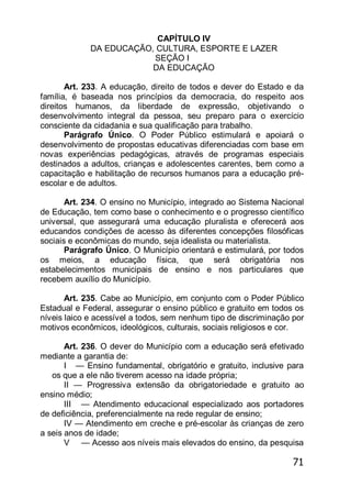 71
CAPÍTULO IV
DA EDUCAÇÃO, CULTURA, ESPORTE E LAZER
SEÇÃO I
DA EDUCAÇÃO
Art. 233. A educação, direito de todos e dever do Estado e da
família, é baseada nos princípios da democracia, do respeito aos
direitos humanos, da liberdade de expressão, objetivando o
desenvolvimento integral da pessoa, seu preparo para o exercício
consciente da cidadania e sua qualificação para trabalho.
Parágrafo Único. O Poder Público estimulará e apoiará o
desenvolvimento de propostas educativas diferenciadas com base em
novas experiências pedagógicas, através de programas especiais
destinados a adultos, crianças e adolescentes carentes, bem como a
capacitação e habilitação de recursos humanos para a educação pré-
escolar e de adultos.
Art. 234. O ensino no Município, integrado ao Sistema Nacional
de Educação, tem como base o conhecimento e o progresso científico
universal, que assegurará uma educação pluralista e oferecerá aos
educandos condições de acesso às diferentes concepções filosóficas
sociais e econômicas do mundo, seja idealista ou materialista.
Parágrafo Único. O Município orientará e estimulará, por todos
os meios, a educação física, que será obrigatória nos
estabelecimentos municipais de ensino e nos particulares que
recebem auxílio do Município.
Art. 235. Cabe ao Município, em conjunto com o Poder Público
Estadual e Federal, assegurar o ensino público e gratuito em todos os
níveis laico e acessível a todos, sem nenhum tipo de discriminação por
motivos econômicos, ideológicos, culturais, sociais religiosos e cor.
Art. 236. O dever do Município com a educação será efetivado
mediante a garantia de:
I — Ensino fundamental, obrigatório e gratuito, inclusive para
os que a ele não tiverem acesso na idade própria;
II — Progressiva extensão da obrigatoriedade e gratuito ao
ensino médio;
III — Atendimento educacional especializado aos portadores
de deficiência, preferencialmente na rede regular de ensino;
IV — Atendimento em creche e pré-escolar às crianças de zero
a seis anos de idade;
V — Acesso aos níveis mais elevados do ensino, da pesquisa
 