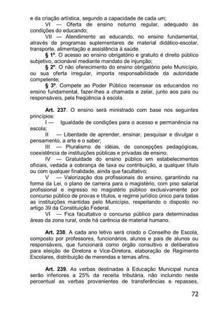 72
e da criação artística, segundo a capacidade de cada um;
VI — Oferta de ensino noturno regular, adequado às
condições do educando;
VII — Atendimento ao educando, no ensino fundamental,
através de programas suplementares de material didático-escolar,
transporte, alimentação e assistência à saúde.
§ 1º. O acesso ao ensino obrigatório e gratuito é direito público
subjetivo, acionável mediante mandato de injunção;
§ 2º. O não oferecimento do ensino obrigatório pelo Município,
ou sua oferta irregular, importa responsabilidade da autoridade
competente;
§ 3º. Compete ao Poder Público recensear os educandos no
ensino fundamental, fazer-lhes a chamada e zelar, junto aos pais ou
responsáveis, pela freqüência à escola.
Art. 237. O ensino será ministrado com base nos seguintes
princípios:
I — Igualdade de condições para o acesso e permanência na
escola;
II — Liberdade de aprender, ensinar, pesquisar e divulgar o
pensamento, a arte e o saber;
III — Pluralismo de idéias, de concepções pedagógicas,
coexistência de instituições públicas e privadas de ensino;
IV — Gratuidade do ensino público em estabelecimentos
oficiais, vedada a cobrança de taxa ou contribuição, a qualquer título
ou com qualquer finalidade, ainda que facultativo;
V — Valorização dos profissionais do ensino, garantindo na
forma da Lei, o plano de carreira para o magistério, com piso salarial
profissional e ingresso no magistério público exclusivamente por
concurso público de provas e títulos, e regime jurídico único para todas
as instituições mantidas pelo Município, respeitando o disposto no
artigo 39 da Constituição Federal.
VI — Fica facultativo o concurso público para determinadas
áreas da zona rural, onde há carência de material humano.
Art. 238. A cada ano letivo será criado o Conselho de Escola,
composto por professores, funcionários, alunos e pais de alunos ou
responsáveis, que funcionará como órgão consultivo e deliberativo
para eleição de Diretora e Vice-Diretora, elaboração de Regimento
Escolares, distribuição de merendas e temas afins.
Art. 239. As verbas destinadas à Educação Municipal nunca
serão inferiores a 25% da receita tributária, não incluindo neste
percentual as verbas provenientes de transferências e repasses,
 