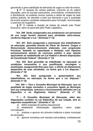 73
garantindo a pena satisfação da demanda de vagas na rede de ensino.
§ 1º. O repasse de verbas públicas, incluindo as do salário
educação, para as escolas particulares, comunitárias, confessionários
e filantrópicas, só poderão ocorrer quando a oferta de vagas na rede
pública gratuita, ter atendido a toda sua demanda e que a qualidade
de ensino propicie condições adequadas para formação, remuneração
e exercício do magistério;
§ 2º. E vedada a doação de bolsas de estudo pelo Poder
Executivo, salvo se aprovado pelo Poder Legislativo.
―Art. 240. Serão assegurados aos professores um percentual
de sua carga horária semanal para atividades extra-classe,
conforme dispuser a Lei.‖ (Emenda nº 12)
―Art. 241. Será assegurada a valorização dos trabalhadores
na educação, garantida através do Plano de Carreira, Cargos e
Remuneração democraticamente elaborado, com progressão
funcional, baseada na capacitação e titulação, com ingresso
exclusivamente através de concurso público e piso salarial
equivalente ao estabelecido em Lei Federal e demais disposições
da Constituição Federal.‖ (Emenda nº 12)
―Art. 242. Será garantido ao trabalhador na educação as
condições necessárias à sua qualificação, reciclagem e
atualização, assegurando-lhes para isso, o direito de afastamento
temporário de suas atividades, na forma que a Lei dispuser.‖
(Emenda nº 12)
―Art. 243. Será assegurada a aposentadoria aos
trabalhadores na educação na forma que a Lei dispuser.‖
(Emenda nº 12)
―Art. 244 — Fica o Conselho Municipal de Educação, que na
qualidade de órgão normativo e consultivo ligado ao Município
terá sua composição, estrutura e funcionamento definidos em Lei
Específica e no Regimento Interno.‖ (Emenda nº 12)
―I – O Conselho Municipal de Educação, além das
disposições contidas na Lei Específica de sua criação, terá as
seguintes competências.‖ (Emenda nº 12)
a) definir proposta de política educacional;
b) estabelecer interpretação legislativa, como órgão
normatizador;
c) analisar e aprovar em primeira instância o plano municipal
de educação;
d) aprovar convênios com escolas comunitárias, confessionais
 