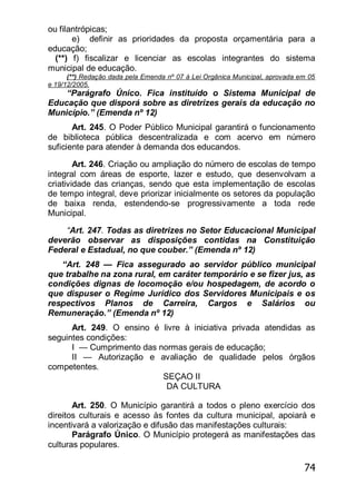 74
ou filantrópicas;
e) definir as prioridades da proposta orçamentária para a
educação;
(**) f) fiscalizar e licenciar as escolas integrantes do sistema
municipal de educação.
(**) Redação dada pela Emenda nº 07 à Lei Orgânica Municipal, aprovada em 05
e 19/12/2005.
―Parágrafo Único. Fica instituído o Sistema Municipal de
Educação que disporá sobre as diretrizes gerais da educação no
Município.‖ (Emenda nº 12)
Art. 245. O Poder Público Municipal garantirá o funcionamento
de biblioteca pública descentralizada e com acervo em número
suficiente para atender à demanda dos educandos.
Art. 246. Criação ou ampliação do número de escolas de tempo
integral com áreas de esporte, lazer e estudo, que desenvolvam a
criatividade das crianças, sendo que esta implementação de escolas
de tempo integral, deve priorizar inicialmente os setores da população
de baixa renda, estendendo-se progressivamente a toda rede
Municipal.
“Art. 247. Todas as diretrizes no Setor Educacional Municipal
deverão observar as disposições contidas na Constituição
Federal e Estadual, no que couber.‖ (Emenda nº 12)
―Art. 248 — Fica assegurado ao servidor público municipal
que trabalhe na zona rural, em caráter temporário e se fizer jus, as
condições dignas de locomoção e/ou hospedagem, de acordo o
que dispuser o Regime Jurídico dos Servidores Municipais e os
respectivos Planos de Carreira, Cargos e Salários ou
Remuneração.‖ (Emenda nº 12)
Art. 249. O ensino é livre à iniciativa privada atendidas as
seguintes condições:
I — Cumprimento das normas gerais de educação;
II — Autorização e avaliação de qualidade pelos órgãos
competentes.
SEÇAO II
DA CULTURA
Art. 250. O Município garantirá a todos o pleno exercício dos
direitos culturais e acesso às fontes da cultura municipal, apoiará e
incentivará a valorização e difusão das manifestações culturais:
Parágrafo Único. O Município protegerá as manifestações das
culturas populares.
 