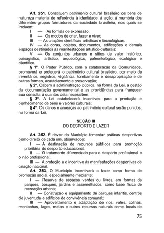 75
Art. 251. Constituem patrimônio cultural brasileiro os bens de
natureza material de referência à identidade, à ação, à memória dos
diferentes grupos formadores da sociedade brasileira, nos quais se
incluem:
I — As formas de expressão;
II — Os modos de criar, fazer e viver;
III — As criações científicas artísticas e tecnológicas;
IV — As obras, objetos, documentos, edificações e demais
espaços destinados às manifestações artístico-culturais;
V — Os conjuntos urbanos e sítios de valor histórico,
paisagístico, artístico, arqueológico, paleontológico, ecológico e
científico.
§ 1º. O Poder Público, com a colaboração da Comunidade,
promoverá e protegerá o patrimônio cultural brasileiro, por meio de
inventários, registros, vigilância, tombamento e desapropriação e de
outras formas, acautelamento e preservação;
§ 2º. Cabem à administração pública, na forma da Lei, a gestão
da documentação governamental e as providências para franquear
sua consulta à quantos dela necessitem;
§ 3º. A Lei estabelecerá incentivos para a produção e
conhecimento de bens e valores culturais;
§ 4º. Os danos e ameaças ao patrimônio cultural serão punidos,
na forma da Lei.
SEÇÃO III
DO DESPORTO E LAZER
Art. 252. É dever do Município fomentar práticas desportivas
como direito de cada um, observados:
I — A destinação de recursos públicos para promoção
prioritária do desporto educacional;
II — O tratamento diferenciado para o desporto profissional e
o não profissional;
III — A proteção e o incentivo às manifestações desportivas de
criação nacional.
Art. 253. O Município incentivará o lazer como forma de
promoção social, especialmente mediante:
I — Reserva de espaços verdes ou livres, em formas de
parques, bosques, jardins e assemelhados, como base física de
recreação urbana;
II — Construção e equipamento de parques infantis, centros
de juventude e edifícios de convivência comunal;
III — Aproveitamento e adaptação de rios, vales, colinas,
montanhas, lagos, matas e outros recursos naturais como locais de
 