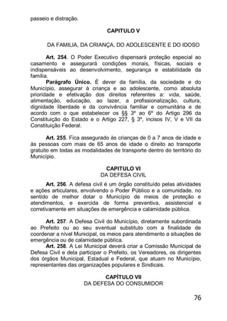 76
passeio e distração.
CAPITULO V
DA FAMILIA, DA CRIANÇA, DO ADOLESCENTE E DO IDOSO
Art. 254. O Poder Executivo dispensará proteção especial ao
casamento e assegurará condições morais, físicas, sociais e
indispensáveis ao desenvolvimento, segurança e estabilidade da
família.
Parágrafo Único. É dever da família, da sociedade e do
Município, assegurar à criança e ao adolescente, como absoluta
prioridade e efetivação dos direitos referentes a: vida, saúde,
alimentação, educação, ao lazer, a profissionalização, cultura,
dignidade liberdade e da convivência familiar e comunitária e de
acordo com o que estabelecer os §§ 3º ao 6º do Artigo 296 da
Constituição do Estado e o Artigo 227, § 3º, incisos IV, V e VII da
Constituição Federal.
Art. 255. Fica assegurado às crianças de 0 a 7 anos de idade e
às pessoas com mais de 65 anos de idade o direito ao transporte
gratuito em todas as modalidades de transporte dentro do território do
Município.
CAPITULO VI
DA DEFESA CIVIL
Art. 256. A defesa civil é um órgão constituído pelas atividades
e ações articulares, envolvendo o Poder Público e a comunidade, no
sentido de melhor dotar o Município de meios de proteção e
atendimentos, e exercida de forma preventiva, assistencial e
corretivamente em situações de emergência e calamidade pública.
Art. 257. A Defesa Civil do Município, diretamente subordinada
ao Prefeito ou ao seu eventual substituto com a finalidade de
coordenar a nível Municipal, os meios para atendimento a situações de
emergência ou de calamidade pública.
Art. 258. A Lei Municipal deverá criar a Comissão Municipal de
Defesa Civil e dela participar o Prefeito, os Vereadores, os dirigentes
dos órgãos Municipal, Estadual e Federal, que atuam no Município,
representantes das organizações populares e Sindicais.
CAPÍTULO VII
DA DEFESA DO CONSUMIDOR
 
