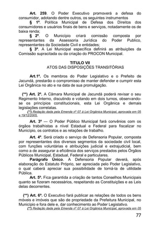 77
Art. 259. O Poder Executivo promoverá a defesa do
consumidor, adotando dentre outros, os seguintes instrumentos
§ 1º. Política Municipal de Defesa dos Direitos dos
consumidores e usuários finais de bens e serviços, notadamente os de
baixa renda;
§ 2º. O Município criará comissão composta por
representantes da Assessoria Jurídica do Poder Publico,
representantes da Sociedade Civil e entidades;
§ 3º. A Lei Municipal específica definirá as atribuições da
Comissão supracitada ou da criação do PROCON Municipal.
TITULO VII
ATOS DAS DISPOSIÇÕES TRANSITÓRIAS
Art.1º. Os membros do Poder Legislativo e o Prefeito de
Jacundá, prestarão o compromisso de manter defender e cumprir esta
Lei Orgânica no ato e na data de sua promulgação.
(**) Art. 2º. A Câmara Municipal de Jacundá poderá revisar o seu
Regimento Interno, discutindo e votando em dois turnos, observando-
se os princípios constitucionais, esta Lei Orgânica e demais
legislações correlatas.
(**) Redação dada pela Emenda nº 07 à Lei Orgânica Municipal, aprovada em 05
e 19/12/2005.
Art. 3º — O Poder Público Municipal fará convênios com os
órgãos trabalhistas a nível Estadual e Federal para fiscalizar no
Município, os contratos e as relações de trabalho.
Art. 4º. Será criado o serviço de Defensoria Popular, composta
por representantes dos diversos segmentos da sociedade civil local,
com funções voluntárias e atribuições judicial e extrajudicial, bem
como a de assegurar a eficiência dos serviços prestados pelos Órgãos
Públicos Municipal, Estadual, Federal e particulares.
Parágrafo Único. A Defensoria Popular deverá, após
elaboração do Estatuto Próprio, ser apreciada pelo Poder Legislativo,
o qual caberá apreciar sua possibilidade de torná-la de utilidade
Pública.
Art. 5º. Fica garantida a criação de tantos Conselhos Municipais
quanto se fizeram necessários, respeitando as Constituições e as Leis
delas decorrentes.
(**) Art. 6º. O Executivo fará publicar as relações de todos os bens
móveis e imóveis que são de propriedade da Prefeitura Municipal, no
Município e fora dele e, dar conhecimento ao Poder Legislativo.
(**) Redação dada pela Emenda nº 07 à Lei Orgânica Municipal, aprovada em 05
 
