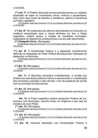 78
e 19/12/2005.
(**) Art. 7º. O Prefeito Municipal enviará periodicamente um cadastro
atualizado de todos os funcionários ativos, inativos e aposentados,
bem como seus locais de trabalho e residência, salários e benefícios
ao Poder Legislativo.
(**) Redação dada pela Emenda nº 07 à Lei Orgânica Municipal, aprovada em 05
e 19/12/2005.
(**) Art. 8º. Por justificativa de reforma administrativa no Executivo ou
inadiável necessidade local e outras definidas em leis, o Poder
Legislativo, poderá propor a criação de conselhos municipais,
respeitados os dispositivos constitucionais e as leis dela decorrentes.
(**) Parágrafo Único. (Revogado).
(**) Redação dada pela Emenda nº 07 à Lei Orgânica Municipal, aprovada em 05 e
19/12/2005.
(**) Art. 9º. A Constituição Federal e a legislação complementar
definirão as obrigações do Poder Público Municipal para realização de
plebiscitos no Município.
(**) Redação dada pela Emenda nº 07 à Lei Orgânica Municipal, aprovada em 05 e
19/12/2005.
(**) Art. 10. (Revogado).
(**) Redação dada pela Emenda nº 07 à Lei Orgânica Municipal, aprovada em 05 e
19/12/2005.
Art. 11. O Município procederá imediatamente, à revisão dos
direitos dos servidores públicos inativos e pensionistas e a atualização
dos proventos e pensões a eles devidos, a fim de ajustá-los de acordo
com os princípios Constitucionais.
(**) Art. 12. (Revogado).
(**) Redação dada pela Emenda nº 07 à Lei Orgânica Municipal, aprovada em 05
e 19/12/2005.
Art. 13. O Poder Legislativo poderá apresentar Projetos de Lei,
inclusive Leis Municipais, previsto nesta Lei Orgânica e que seja de
iniciativa de outro Poder.
(**) Art. 14. (Revogado).
(**) Redação dada pela Emenda nº 07 à Lei Orgânica Municipal, aprovada em 05
e 19/12/2005.
(**) Art. 15. (Revogado).
(**) Redação dada pela Emenda nº 07 à Lei Orgânica Municipal, aprovada em 05
e 19/12/2005.
(**) Art. 16. Havendo alterações nas Constituições Federal e
 
