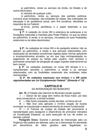 8
a) patrimônio, renda ou serviços da União, do Estado e de
outros Municípios;
b) templos de qualquer culto;
c) patrimônio, renda ou serviços dos partidos políticos,
inclusive suas fundações, das entidades de classe, das instituições de
educação e de assistência social, sem fins lucrativos, atendidos os
requisitos da Lei Federal;
d) livros, jornais periódicos e o papel destinado a sua
impressão.
§ 1º. A vedação do inciso XIII é extensiva às autarquias e às
fundações instituídas e mantidas pelo Poder Público, no que se refere
ao patrimônio, à renda, e os serviços, vinculados às suas finalidades
essenciais ou às delas decorrentes;
§ 2º. As vedações do inciso XIII e do parágrafo anterior não se
aplicam ao patrimônio, à renda e aos serviços relacionados com
exploração de atividades econômicas regidas pelas normas aplicáveis
a empreendimentos privados, ou em que haja contraprestação ou
pagamento de preços ou tarifas pelo usuário, nem exonera o
promitente comprador da obrigação de pagar imposto relativamente ao
bem imóvel;
§ 3º. As vedações expressas no inciso XIII alíneas b e c,
compreendem somente o patrimônio, a renda e os serviços
relacionados com as finalidades essenciais das entidades nelas
mencionadas;
―§ 4º. As vedações expressas nos incisos / e XIII serão
regulamentadas em Lei Complementar Federal.‖ (Emenda nº 12)
CAPITULO III
DA INTERVENÇÃO NO MUNICIPIO
Art. 15. O Estado não intervirá no Município exceto quando:
I — Deixar de ser paga sem motivo de força maior, por dois
anos consecutivos, a dívida fundada;
II — Não forem prestadas contas devidas, na forma da Lei
III — Não tiver sido aplicado o mínimo exigido da receita
municipal na manutenção e desenvolvimento do ensino fundamental
IV — O Tribunal de Justiça do Estado der provimento à
representação para assegurar a observância de princípios indicados
na Constituição Estadual, ou para execução de Lei, de ordem ou
decisão Judicial
Parágrafo Único. Durante o período de intervenção esta Lei
Orgânica não poderá ser alterada, salvo se a intervenção foi decretada
em decorrência de fatos gerados pela ilegalidade ou
 