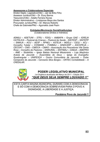 80
Assessores e Colaboradores Especiais
Diretor Depto. Legislativo/CMJ – Jair de Brito Filho
Assessor Jurídico/CMJ – Dr. Etury Barros
Tesoureiro/CMJ – Adalto Ferreira Nunes
Diretor Administrativo – Lindojonso Bispo dos Santos
Procurador Jurídico/PMJ – Dr. Marcos Roberto
Chefe de Gabinete/PMJ – Aguinaldo José Pezin
Entidades/Movimento Social/Instituições
(Colaboradores Diretos e Indiretos)
ADMUJ – ADETUNI – STRJ – FDISJ – AMBAPA – Grupo GAE – IGREJA
CATÓLICA – Pastoral da Criança – Pastoral da Saúde - SINTESP – SINTEPP
– SIMAJA – ACIJ – AESF – APNEJ – ASTEJA – MOEJJ – CESJ – ACJ -
Conselho Tutelar – CONMAM – FOMMAJ – SINDCARP – ASCOPEJA –
CECOAT – CMS – CMDCA – CMAS – Associação dos Pescadores Vila Santa
Rosa – Conselho de Pastores – SINRURAL – SINTIMAJ – CAMJA – AMEPRO
- AME – Stúdiofoto – Igreja Batista Nacional Missionária – Loja Maçônica
Acácia de Jacundá – Assembléia de Deus – Igreja do Evangelho
Quadrangular – UNIPESCA – Centro Comunitário de Jacundá – Clube
Campestre de Jacundá – Carvoaria Silva Borges – ORTEC Contabilidade – A
CREDILAR.
PODER LEGISLATIVO MUNICIPAL
Lei Orgânica atualizada até Março de 2011 – Edição 2011
―QUE DEUS SEJA SEMPRE LOUVADO !!‖
ESTA CARTA MAGNA MUNICIPAL DURARÁ COM A DEMOCRACIA
E SÓ COM A DEMOCRACIA SOBREVIVEM PARA O POVO A
DIGNIDADE, A LIBERDADE E A JUSTIÇA.
Parabéns Povo de Jacundá !!
 