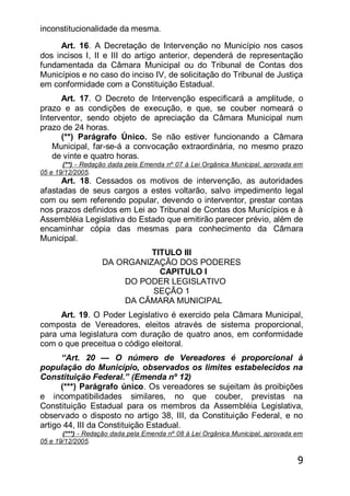 9
inconstitucionalidade da mesma.
Art. 16. A Decretação de Intervenção no Município nos casos
dos incisos I, II e III do artigo anterior, dependerá de representação
fundamentada da Câmara Municipal ou do Tribunal de Contas dos
Municípios e no caso do inciso IV, de solicitação do Tribunal de Justiça
em conformidade com a Constituição Estadual.
Art. 17. O Decreto de Intervenção especificará a amplitude, o
prazo e as condições de execução, e que, se couber nomeará o
Interventor, sendo objeto de apreciação da Câmara Municipal num
prazo de 24 horas.
(**) Parágrafo Único. Se não estiver funcionando a Câmara
Municipal, far-se-á a convocação extraordinária, no mesmo prazo
de vinte e quatro horas.
(**) - Redação dada pela Emenda nº 07 à Lei Orgânica Municipal, aprovada em
05 e 19/12/2005.
Art. 18. Cessados os motivos de intervenção, as autoridades
afastadas de seus cargos a estes voltarão, salvo impedimento legal
com ou sem referendo popular, devendo o interventor, prestar contas
nos prazos definidos em Lei ao Tribunal de Contas dos Municípios e à
Assembléia Legislativa do Estado que emitirão parecer prévio, além de
encaminhar cópia das mesmas para conhecimento da Câmara
Municipal.
TITULO III
DA ORGANIZAÇÃO DOS PODERES
CAPITULO I
DO PODER LEGISLATIVO
SEÇÃO 1
DA CÃMARA MUNICIPAL
Art. 19. O Poder Legislativo é exercido pela Câmara Municipal,
composta de Vereadores, eleitos através de sistema proporcional,
para uma legislatura com duração de quatro anos, em conformidade
com o que preceitua o código eleitoral.
―Art. 20 — O número de Vereadores é proporcional à
população do Município, observados os limites estabelecidos na
Constituição Federal.‖ (Emenda nº 12)
(***) Parágrafo único. Os vereadores se sujeitam às proibições
e incompatibilidades similares, no que couber, previstas na
Constituição Estadual para os membros da Assembléia Legislativa,
observado o disposto no artigo 38, III, da Constituição Federal, e no
artigo 44, III da Constituição Estadual.
(***) - Redação dada pela Emenda nº 08 à Lei Orgânica Municipal, aprovada em
05 e 19/12/2005.
 