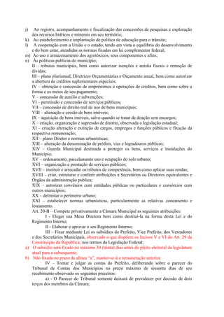 j)
k)
l)
m)
n)

a)
b)

Ao registro, acompanhamento e fiscalização das concessões de pesquisas e exploração
dos recursos hídricos e minerais em seu território;
Ao estabelecimento e implantação de política de educação para o trânsito;
A cooperação com a União e o estado, tendo em vista o equilíbrio do desenvolvimento
e do bem estar, atendidas as normas fixadas em lei complementar federal;
Ao uso e armazenamento dos agrotóxicos, seus componentes e afins;
Às políticas publicas do município;
II – tributos municipais, bem como autorizar isenções e anistia fiscais e remoção de
dividas;
III – plano plurianual, Diretrizes Orçamentárias e Orçamento anual, bem como autorizar
a abertura de créditos suplementares especiais;
IV – obtenção e concessão de empréstimos e operações de créditos, bem como sobre a
forma e os meios de seu pagamento;
V – concessão de auxilio e subvenções;
VI – permissão e concessão de serviços públicos;
VII – concessão de direito real de uso de bens municipais;
VIII – alienação e cessão de bens imóveis;
IX – aquisição de bens imóveis, salvo quando se tratar de doação sem encargos;
X – criação, organização e supressão de distrito, observada a legislação estadual;
XI – criação alteração e extinção de cargos, empregos e funções públicos e fixação da
respectiva remuneração;
XII – plano Diretor e normas urbanísticas;
XIII – alteração da denominação de prédios, vias e logradouros públicos;
XIV – Guarda Municipal destinada a proteger os bens, serviços e instalações do
Município;
XV – ordenamento, parcelamento uso e ocupação do solo urbano;
XVI – organização e prestação de serviços públicos;
XVII – instituir e arrecadar os tributos de competência, bem como aplicar suas rendas;
XVIII – criar, estruturar e conferir atribuições a Secretários ou Diretores equivalentes e
Órgãos da administração publica;
XIX – autorizar convênios com entidades públicas ou particulares e consórcios com
outros municípios;
XX – delimitar o perímetro urbano;
XXI – estabelecer normas urbanísticas, particularmente as relativas zoneamento e
loteamento.
Art. 20-B – Compete privativamente a Câmara Municipal as seguintes atribuições:
I - Eleger sua Mesa Diretora bem como destituí-la na forma desta Lei e do
Regimento Interno;
II - Elaborar e aprovar o seu Regimento Interno;
III – Fixar mediante Lei os subsídios do Prefeito, Vice Prefeito, dos Vereadores
e dos Secretários Municipais, observado o que dispõem os Incisos V e VI do Art. 29 da
Constituição da República; nos termos da Legislação Federal;
O subsidio será fixado no máximo 30 (trinta) dias antes do pleito eleitoral da legislatura
atual para a subsequente;
Não fixada no prazo da alínea “a”, manter-se-á a remuneração anterior.
IV – Tomar e julgar as contas do Prefeito, deliberando sobre o parecer do
Tribunal de Contas dos Municípios no prazo máximo de sessenta dias de seu
recebimento observado os seguintes preceitos:
a) - O Parecer do Tribunal somente deixará de prevalecer por decisão de dois
terços dos membros da Câmara;

 