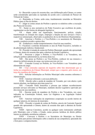 b) - Decorrido o prazo de sessenta dias, sem deliberação pela Câmara, as contas
serão consideradas aprovadas ou rejeitadas de acordo com a conclusão do Parecer do
Tribunal de Contas;
c) - Rejeitadas as Contas, serão estas, imediatamente remetidas ao Ministério
Público para os fins de direitos.
V – Julgar as contas anuais do Prefeito e apreciar os relatórios sobre a execução
dos Planos de Governo;
VI – Sustar os atos normativos do Poder Executivo que exorbitem do poder,
regulamentar ou dos limites de delegação legislativa;
VII – dispor sobre sua organização, funcionamento, policia, criação,
transformação ou extinção dos cargos, empregos e funções de seus serviços e fixar a
respectivas remuneração, observados os parâmetros da Lei de Diretrizes Orçamentárias;
VIII – Autorizar o Prefeito e o Vice-Prefeito a se ausentarem do Município,
quando a ausência exceder a quinze dias;
IX – Estabelecer e mudar temporariamente o local de suas reuniões;
X - Fiscalizar e controlar diretamente os atos do Poder Executivo, incluídos os
da administração indireta e fundacional;
XI - Proceder à tomada de contas do Prefeito Municipal, quando não apresentada
à Câmara, dentro de sessenta dias após a abertura da Sessão Legislativa;
XII – Processar e julgar o Prefeito, o Vice-Prefeito e os Vereadores, nas
infrações político-administrativas, na forma desta Lei;
XIII – Dar posse ao Prefeito e ao Vice-Prefeito, conhecer de sua renuncia e
afastá-los definitivamente do cargo, nos termos previsto em Lei;
XIV – Conceder Licença ao Prefeito, ao Vice-Prefeito e aos Vereadores para
afastamento do cargo;
XV – Criar comissões especiais de inquérito sobre fato determinado que se
inclua na competência da Câmara Municipal, sempre que o requerer, pelo menos, um
terço dos membros da Câmara;
XVI – Solicitar informações ao Prefeito Municipal sobre assuntos referentes à
Administração;
XVII – Autorizar referendo e convocar plebiscito;
XVIII – Decidir sobre a perda de mandato de Vereador, por voto aberto e pela
maioria absoluta, nas hipóteses previstas nesta Lei;
XIX - Conceder Título honorífico a pessoas que tenham reconhecimento
prestado serviços relevantes ao Município, mediante decreto Legislativo aprovado por
dois terços de seus membros;
XX – Decretar perda de mandatos do Prefeito e dos Vereadores, nos casos
indicados na Constituição Federal, nesta Lei Orgânica e na Legislação Federal
aplicável;
XXI – Autorizar realizações de empréstimos cooperação ou acordo interno de
qualquer natureza, de interesse do município;
XXII – Proceder a tomada de contas do Prefeito, através da Comissão Especial
quando não apresentada a Câmara, dentro de sessenta dias após a abertura da Sessão
Legislativa;
XXIII - Aprovar Convênios, acordo ou qualquer outro instrumento celebrado
pelo Município com a União, o Estado, outras pessoas Jurídicas de direito público
interno ou entidades assistências culturais;
XXIV – Convocar o Prefeito e os Secretários do Município ou Diretor
equivalente para prestar informações sobre a matéria de sua competência, aprazando dia
e hora para o comparecimento;

 