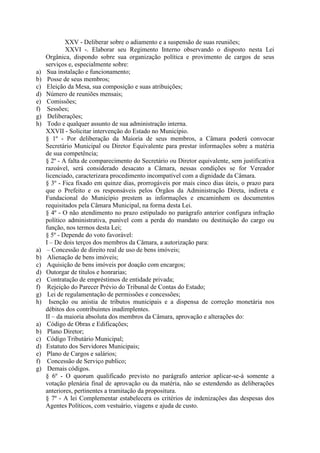 a)
b)
c)
d)
e)
f)
g)
h)

a)
b)
c)
d)
e)
f)
g)
h)

a)
b)
c)
d)
e)
f)
g)

XXV - Deliberar sobre o adiamento e a suspensão de suas reuniões;
XXVI -. Elaborar seu Regimento Interno observando o disposto nesta Lei
Orgânica, dispondo sobre sua organização política e provimento de cargos de seus
serviços e, especialmente sobre:
Sua instalação e funcionamento;
Posse de seus membros;
Eleição da Mesa, sua composição e suas atribuições;
Número de reuniões mensais;
Comissões;
Sessões;
Deliberações;
Todo e qualquer assunto de sua administração interna.
XXVII - Solicitar intervenção do Estado no Município.
§ 1º - Por deliberação da Maioria de seus membros, a Câmara poderá convocar
Secretário Municipal ou Diretor Equivalente para prestar informações sobre a matéria
de sua competência;
§ 2º - A falta de comparecimento do Secretário ou Diretor equivalente, sem justificativa
razoável, será considerado desacato a Câmara, nessas condições se for Vereador
licenciado, caracterizara procedimento incompatível com a dignidade da Câmara.
§ 3º - Fica fixado em quinze dias, prorrogáveis por mais cinco dias úteis, o prazo para
que o Prefeito e os responsáveis pelos Órgãos da Administração Direta, indireta e
Fundacional do Município prestem as informações e encaminhem os documentos
requisitados pela Câmara Municipal, na forma desta Lei.
§ 4º - O não atendimento no prazo estipulado no parágrafo anterior configura infração
político administrativa, punível com a perda do mandato ou destituição do cargo ou
função, nos termos desta Lei;
§ 5º - Depende do voto favorável:
I – De dois terços dos membros da Câmara, a autorização para:
– Concessão de direito real de uso de bens imóveis;
Alienação de bens imóveis;
Aquisição de bens imóveis por doação com encargos;
Outorgar de títulos e honrarias;
Contratação de empréstimos de entidade privada;
Rejeição do Parecer Prévio do Tribunal de Contas do Estado;
Lei de regulamentação de permissões e concessões;
Isenção ou anistia de tributos municipais e a dispensa de correção monetária nos
débitos dos contribuintes inadimplentes.
II – da maioria absoluta dos membros da Câmara, aprovação e alterações do:
Código de Obras e Edificações;
Plano Diretor;
Código Tributário Municipal;
Estatuto dos Servidores Municipais;
Plano de Cargos e salários;
Concessão de Serviço publico;
Demais códigos.
§ 6º - O quorum qualificado previsto no parágrafo anterior aplicar-se-á somente a
votação plenária final de aprovação ou da matéria, não se estendendo as deliberações
anteriores, pertinentes a tramitação da propositura.
§ 7º - A lei Complementar estabelecera os critérios de indenizações das despesas dos
Agentes Políticos, com vestuário, viagens e ajuda de custo.

 
