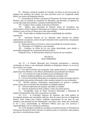 IV – Declarar a perda de mandato de Vereador, de oficio ou por provocação de
qualquer dos membros da Câmara, nos casos previstos nesta Lei, assegurada ampla
defesa, nos termos do Regimento Interno;
V – Encaminhar ao Prefeito a proposta do Orçamento da Câmara aprovado pelo
Plenário, para ser incluída no orçamento do Município, prevalecendo, na hipótese de
sua não aprovação pelo plenário, a proposta elaborada pela Mesa;
VII – Cumprir e fazer cumprir as decisões do Plenário;
VII – Indicar, para apreciação do Plenário nomes de Vereadores que
representarão o Poder Legislativo Municipal em Congresso, reuniões parlamentares, ou
qualquer evento em que a Câmara deva estar representada;
VIII – Tomar todas as medidas necessárias a regularidade dos trabalhos
Legislativos;
IX – Apresentar Projetos de Lei dispondo sobre abertura de créditos
suplementares ou especiais, através do aproveitamento total ou parcial das consignações
orçamentárias da Câmara;
X – Representar junto ao Executivo, sobre necessidades de economia interna;
XI – Promulgar a Lei Orgânica e suas emendas;
XII – Contratar, na forma da Lei, por tempo determinado, para atender a
necessidade temporária de excepcional interesse publico.
Parágrafo Único. A Mesa decidira sempre por maioria de seus membros.
SEÇÃO VI
DAS COMISSÕES
Art. 23 - A Câmara Municipal terá Comissões permanentes e especiais,
constituídas na forma e com atribuições definidas no Regimento Interno, ou no ato de
que resultar a sua criação.
§ 1º Em cada Comissão será assegurado, tanto quanto possível, a representação
proporcional dos Partidos ou dos Blocos parlamentares que participam da Câmara;
§ 2º - as Comissões em razão da matéria de sua competência, cabe:
I – Realizar audiências públicas com entidades da sociedade civil;
II – Convocar Secretários Municipais ou ocupantes de cargos da mesma natureza
ou equivalentes para prestar informações sobre assuntos inerentes as suas atribuições;
III – Receber petições, reclamações, representações ou queixas e qualquer
pessoa contra atos ou omissões das autoridades ou entidades publicas;
IV – Solicitar depoimento de qualquer autoridade ou cidadão;
V – Apreciar programa de obras e planos e sobre eles emitir parecer;
VI – Acompanhar, junto ao Poder Executivo Municipal, a elaboração da
proposta Orçamentária, bem como sua posterior execução.
Art. 23-A – as Comissões Especiais de Inquérito, que terão poderes de
investigação próprios das autoridades judiciais, alem de outros previsto no Regimento
Interno, serão criadas pela Câmara, mediante requerimento de um terço de seus
membros, para apuração de fato determinado e por prazo certo, sendo suas conclusões,
se for o caso, encaminhadas ao Ministério Publico para que este promova a
responsabilidade civil ou criminal dos infratores.
Art. 23-B- Qualquer entidade da sociedade civil poderá solicitar ao Presidente da
Câmara que lhe permita emitir conceitos ou opiniões junto as Comissões, sobre projetos
que nelas se encontrem para estudo.

 