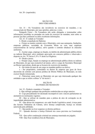 Art. 30 - (suprimido).

SEÇÃO VIII
DOS VEREADORES
Art. 31 - Os Vereadores são invioláveis no exercício do mandato, e na
circunscrição do Município, por suas opiniões, palavras e votos.
Parágrafo Único - Os Vereadores não serão obrigados a testemunhar sobre
informações recebidas ou prestadas em razão do exercício do mandato, nem sobre as
pessoas que lhes confiarem ou deles receberam informações.
Art. 32 - É vedado ao Vereador:
I - Desde a expedição do Diploma:
a - Firmar ou manter contrato com o Município, com suas autarquias, fundações,
empresas públicas, sociedade de Economia Mista ou com suas empresas
concessionárias de serviço público, salvo quando o contrato obedecer às cláusulas
uniformes;
b - Aceitar cargo, emprego ou função, no âmbito da administração pública direta
ou indireta Municipal, salvo mediante aprovação em concurso público e observada o
disposto no Art. 79, Inciso I, IV e V desta Lei Orgânica.
II - Desde a posse:
a - Ocupar cargo, função ou emprego na administração pública direta ou indireta
do Município, de que seja exonerável ad nutum, salvo o cargo de Secretário Municipal
ou Diretor equivalente, desde que se licencie do exercício do mandato;
b – Ser titular de mais de um cargo ou mandato publico ou eletivo;
c - Ser proprietário, controlador ou diretor de empresa que goze de favor
decorrente de contrato com pessoa jurídica de Direito Público do Município, ou nela
exercer função remunerada;
d - Patrocinar causa junto ao Município em que seja interessada qualquer das
entidades a que se refere a alínea “a” do inciso I.
SEÇÃO IX
DA PERDA DO MANDATO
Art. 33 - Perderá o mandato o Vereador:
I - Que infringir qualquer das proibições estabelecidas no artigo anterior;
II - Cujo procedimento for declarado incompatível com o decoro parlamentar ou
atentatório às instituições vigentes;
III - Que se utilizar do mandato para a prática de atos de corrupção ou de
improbidade administrativa;
IV - Que deixar de comparecer, em cada Sessão Legislativa anual, à terça parte
das Sessões Ordinárias da Câmara, salvo doença comprovada, licença ou missão
autorizada pela edilidade;
V – Que perder ou tiver suspenso os direitos políticos
VI – Quando decretar a Justiça Eleitoral nos casos previstos na Constituição
Federal;
VII – Que sofrer condenação criminal em sentença transitada em julgado;
VIII - Que fixar residência fora do Município;

 