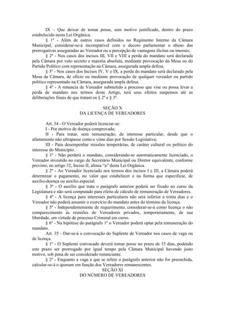 IX – Que deixar de tomar posse, sem motivo justificado, dentro do prazo
estabelecido nesta Lei Orgânica.
§ 1º - Além de outros casos definidos no Regimento Interno da Câmara
Municipal, considerar-se-á incompatível com o decoro parlamentar o abuso das
prerrogativas asseguradas ao Vereador ou a percepção de vantagens ilícitas ou imorais;
§ 2º - Nos casos dos incisos III, VII e VIII a perda do mandato será declarada
pela Câmara por voto secreto e maioria absoluta, mediante provocação da Mesa ou do
Partido Político com representação na Câmara, assegurada ampla defesa.
§ 3º - Nos casos dos Incisos IV, V e IX, a perda do mandato será declarado pela
Mesa da Câmara, de oficio ou mediante provocação de qualquer vereador ou partido
político representado na Câmara, assegurada ampla defesa.
§ 4º - A renuncia de Vereador submetido a processo que vise ou possa levar a
perda de mandato nos termos deste Artigo, terá seus efeitos suspensos até as
deliberações finais de que tratam os § 2º e § 3º.
SEÇÃO X
DA LICENÇA DE VEREADORES
Art. 34 - O Vereador poderá licenciar-se:
I - Por motivo de doença comprovada;
II - Para tratar, sem remuneração, de interesse particular, desde que o
afastamento não ultrapasse cento e vinte dias por Sessão Legislativa;
III - Para desempenhar missões temporárias, de caráter cultural ou político do
interesse do Município.
§ 1º - Não perderá o mandato, considerando-se automaticamente licenciado, o
Vereador investido no cargo de Secretário Municipal ou Diretor equivalente, conforme
previsto, no artigo 32, Inciso II, alínea “a” desta Lei Orgânica.
§ 2º - Ao Vereador licenciado nos termos dos incisos I e III, a Câmara poderá
determinar o pagamento, no valor que estabelecer e na forma que especificar, de
auxílio-doença ou auxílio especial.
§ 3º - O auxílio que trata o parágrafo anterior poderá ser fixado no curso da
Legislatura e não será computado para efeito de cálculo de remuneração de Vereadores.
§ 4º - A licença para interesses particulares não será inferior a trinta dias e o
Vereador não poderá assumir o exercício do mandato antes do término da licença.
§ 5º - Independentemente de requerimento, considerar-se-á como licença o não
comparecimento às reuniões de Vereadores privados, temporariamente, de sua
liberdade, em virtude de processo Criminal em curso.
§ 6º - Na hipótese do parágrafo 1º o Vereador poderá optar pela remuneração do
mandato.
Art. 35 - Dar-se-á a convocação do Suplente de Vereador nos casos de vaga ou
de licença.
§ 1º - O Suplente convocado deverá tomar posse no prazo de 15 dias, podendo
este prazo ser prorrogado por igual tempo pela Câmara Municipal havendo justo
motivo, sob pena de ser considerado renunciante.
§ 2º - Enquanto a vaga a que se refere o parágrafo anterior não for preenchida,
calcular-se-á o quorum em função dos Vereadores remanescentes.
SEÇÃO XI
DO NÚMERO DE VEREADORES

 