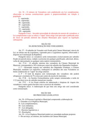 Art. 36 - O número de Vereadores será estabelecido em Lei complementar,
observadas as normas constitucionais quanto à proporcionalidade em relação à
população.
I – suprimido;
II - suprimido;
III - suprimido;
IV - suprimido;
V - suprimido;
VI - suprimido;
VII - suprimido;
Parágrafo Único – havendo necessidade de alteração do numero de vereadores, a
Lei complementar a que se refere o “caput” deste artigo será aprovada e publicada antes
do inicio do período eleitoral das eleições Municipais para vigorar na legislação
subsequente.
SEÇÃO XII
DA REMUNERAÇÃO DOS VEREADORES
Art. 37 – O subsídio do Vereador será fixado pela Câmara Municipal, através de
Lei, no último ano da Legislatura, vigorando para a Legislatura seguinte, observando o
disposto na Constituição da República.
Parágrafo único: os vereadores serão remunerados exclusivamente por subsídio
fixado em parcela única, vedado o acréscimo de qualquer gratificação, adicional, abono,
verba de representação ou qualquer outra espécie remuneratória.
Art. 37-A – O subsidio máximo dos vereadores da Câmara Municipal de
Manicoré, corresponderá a 30% (trinta por cento) do subsidio dos Deputados Estaduais.
§ 1º - Ocorrendo reajuste nos subsídios dos Deputados Estaduais, a Câmara
Municipal, mediante Lei especifica, readequará os subsídios dos seus Vereadores ao
limite estabelecido no “caput” do artigo anterior.
§ 2º - O total da despesa com remuneração dos vereadores não poderá
ultrapassar o montante de 5% (cinco por cento) da receita do município.
Art. 37-B – As Sessões Extraordinárias serão sempre remuneradas a razão de
1/12 (um doze) avos do subsidio mensal por reunião.
Art. 37-C – A Lei fixará critérios de indenização e despesas de viagem dos
vereadores e outros gastos havidos com o exercício do mandato.
Parágrafo único: A indenização de que trata este artigo não será considerada
como remuneração.
SEÇÃO XIII
DO PROCESSO LEGISLATIVO
Art. 38 - O Processo Legislativo Municipal compreende a elaboração de:
I - Emendas a Lei Orgânica Municipal;
II - Leis complementares;
III - Leis ordinárias;
IV - Leis delegadas;
V - Decretos legislativos; e
VI - Resoluções.
Art. 39 - A Lei Orgânica Municipal poderá ser emendada mediante proposta:
I - De um terço, no mínimo, dos membros da Câmara Municipal;

 