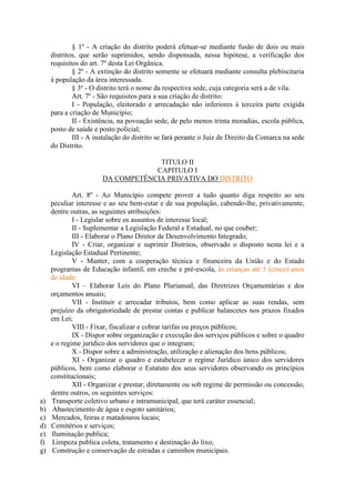 § 1º - A criação do distrito poderá efetuar-se mediante fusão de dois ou mais
distritos, que serão suprimidos, sendo dispensada, nessa hipótese, a verificação dos
requisitos do art. 7º desta Lei Orgânica.
§ 2º - A extinção do distrito somente se efetuará mediante consulta plebiscitaria
à população da área interessada.
§ 3º - O distrito terá o nome da respectiva sede, cuja categoria será a de vila.
Art. 7º - São requisitos para a sua criação de distrito:
I - População, eleitorado e arrecadação não inferiores à terceira parte exigida
para a criação de Município;
II - Existência, na povoação sede, de pelo menos trinta moradias, escola pública,
posto de saúde e posto policial;
III - A instalação do distrito se fará perante o Juiz de Direito da Comarca na sede
do Distrito.
TITULO II
CAPITULO I
DA COMPETÊNCIA PRIVATIVA DO DISTRITO

a)
b)
c)
d)
e)
f)
g)

Art. 8º - Ao Município compete prover a tudo quanto diga respeito ao seu
peculiar interesse e ao seu bem-estar e de sua população, cabendo-lhe, privativamente,
dentre outras, as seguintes atribuições:
I - Legislar sobre os assuntos de interesse local;
II - Suplementar a Legislação Federal e Estadual, no que couber;
III - Elaborar o Plano Diretor de Desenvolvimento Integrado;
IV - Criar, organizar e suprimir Distritos, observado o disposto nesta lei e a
Legislação Estadual Pertinente;
V - Manter, com a cooperação técnica e financeira da União e do Estado
programas de Educação infantil, em creche e pré-escola, às crianças até 5 (cinco) anos
de idade;
VI – Elaborar Leis do Plano Plurianual, das Diretrizes Orçamentárias e dos
orçamentos anuais;
VII - Instituir e arrecadar tributos, bem como aplicar as suas rendas, sem
prejuízo da obrigatoriedade de prestar contas e publicar balancetes nos prazos fixados
em Lei;
VIII - Fixar, fiscalizar e cobrar tarifas ou preços públicos;
IX - Dispor sobre organização e execução dos serviços públicos e sobre o quadro
e o regime jurídico dos servidores que o integram;
X - Dispor sobre a administração, utilização e alienação dos bens públicos;
XI - Organizar o quadro e estabelecer o regime Jurídico único dos servidores
públicos, bem como elaborar o Estatuto dos seus servidores observando os princípios
constitucionais;
XII - Organizar e prestar, diretamente ou sob regime de permissão ou concessão,
dentre outros, os seguintes serviços:
Transporte coletivo urbano e intramunicipal, que terá caráter essencial;
Abastecimento de água e esgoto sanitários;
Mercados, feiras e matadouros locais;
Cemitérios e serviços;
Iluminação publica;
Limpeza publica coleta, tratamento e destinação do lixo;
Construção e conservação de estradas e caminhos municipais.

 