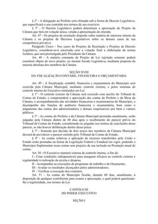§ 2º - A delegação ao Prefeito será efetuada sob a forma de Decreto Legislativo,
que especificará o seu conteúdo nos termos de seu exercício.
§ 3º - O Decreto Legislativo poderá determinar a apreciação do Projeto da
Câmara que fará em votação única, vetada a apresentação de emenda.
Art. 47 - Os projetos de resolução disporão sobre matéria de interesse interno da
Câmara e os projetos de Decretos Legislativos sobre os demais casos de sua
competência privativa.
Parágrafo Único - Nos casos de Projetos de Resolução e Projetos de Decreto
Legislativo, considerar-se-á encerrada com a votação final a elaboração da norma
Jurídica, que será promulgada pelo Presidente da Câmara.
Art. 48 - A matéria constante de Projeto de Lei rejeitado somente poderá
constituir objeto de novo projeto, na mesma Sessão Legislativa, mediante proposta da
maioria absoluta dos membros da Câmara.
SEÇÃO XVIII
DA FISCALIZAÇÃO CONTÁBIL, FINANCEIRA E ORÇAMENTARIA
Art. 49 - A fiscalização contábil, financeira e orçamentaria do Município será
exercida pela Câmara Municipal, mediante controle externo, e pelos sistemas de
controle interno do Executivo instituídos em Lei.
§ 1º - O controle externo da Câmara será exercido com auxílio do Tribunal de
Contas do Estado, e compreenderá a apreciação das contas do Prefeito e da Mesa da
Câmara, o acompanhamento das atividades financeiras e orçamentarias do Município, o
desempenho das funções de auditoria financeira e orçamentária, bem como o
julgamento das contas dos administradores e demais responsáveis por bens e valores
públicos.
§ 2º - As contas do Prefeito e da Câmara Municipal prestadas anualmente, serão
julgadas pela Câmara dentro de 60 dias após o recebimento do parecer prévio do
Tribunal de Contas do Estado, considerando-se julgadas nos termos de conclusões desse
parecer, se não houver deliberação dentro desse prazo.
§ 3º - Somente por decisão de dois terços dos membros da Câmara Municipal
deixará de prevalecer o parecer emitido pelo Tribunal de Contas do Estado.
§ 4º - As contas relativas a aplicação de recursos transferidos pela União e
Estado serão prestadas na forma da Legislação Federal e Estadual em vigor, podendo o
Município Suplementar essas contas sem prejuízo de sua inclusão na Prestação anual de
contas.
Art. 50 - O Executivo manterá sistema de controle interno, a fim de:
I - Criar condições indispensáveis para assegurar eficácia ao controle externo e
regularidade à realização da receita e despesa;
II - Acompanhar as execuções de programas de trabalho e do Orçamento;
III - Avaliar os resultados alcançados pelos administradores;
IV - Verificar a execução dos contratos.
Art. 51 - As contas do Município ficarão, durante 60 dias, anualmente, à
disposição de qualquer contribuinte para exame e apreciação, o qual poderá questionarlhe a legitimidade, nos termos da Lei.
CAPITILO III
DO PODER EXECUTIVO
SEÇÃO I

 