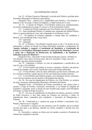 DAS DISPOSIÇÕES GERAIS
Art. 52 - O Poder Executivo Municipal é exercido pelo Prefeito, auxiliado pelos
Secretários Municipais ou Diretores equivalentes.
Parágrafo Único - Aplicar-se-á a elegibilidade para Prefeito e Vice-Prefeito o
disposto no §1º do artigo 12 desta Lei Orgânica e a idade mínima de 21 anos.
Art. 53 - A eleição do Prefeito e Vice-Prefeito realizar-se-á simultaneamente,
nos termos estabelecidos no artigo 29, incisos I e II da Constituição Federal.
§ 1º - A eleição do Prefeito importará a do Vice-Prefeito com ele registrado.
§ 2º - Será considerado Prefeito o Candidato que, registrado por Partido Político,
obtiver a maioria absoluta de votos, não computados os em brancos e nulos.
§ 3º - Na hipótese de terminar empatada a votação dada aos candidatos a
Prefeito, será considerado eleito o mais idoso.
§ 4º - suprimido;
§ 5º - suprimido.
Art. 54 - O Prefeito e Vice-Prefeito tomarão posse no dia 1º de janeiro do ano
subsequente a eleição em Sessão da Câmara Municipal, prestando o compromisso de
“manter, defender e cumprir a Constituição da Republica, a Constituição do
Estado e a Lei Orgânica Municipal, promover o bem geral dos Munícipes e exercer
o cargo sob a inspiração da Democracia, da legitimidade e da legalidade e
dedicação ao povo de Manicoré”.
Parágrafo Único - Decorrido 10 dias da data fixada para a posse, o Prefeito ou
Vice-Prefeito, salvo motivo de força maior, não tiver assumido o Cargo, este será
declarado vago pela câmara municipal.
Art. 55 - Substituirá o Prefeito, no caso de impedimento e suceder-lhe-á, em
caso de vaga, o Vice-Prefeito.
§ 1º - O Vice-Prefeito não poderá se recusar a substituir o Prefeito, sob pena de
extinção do mandato, salvo motivo justificado, aceito pela Câmara Municipal.
§ 2º - O Vice-Prefeito, além de outras atribuições que lhe forem conferidas, por
Lei, auxiliará o Prefeito, sempre que por ele for convocado para missões especiais.
§ 3º - O Vice-Prefeito terá Gabinete próprio, com instalações físicas, estruturais,
e com recursos humanos que lhe permita o desempenho das funções.
Art. 56 - Em caso de impedimento do Prefeito e do Vice-Prefeito, ou vacância
do cargo, assumirá a Administração Municipal o Presidente da Câmara.
Parágrafo Único - O Presidente da Câmara recusando-se, sem motivo justo, a
assumir o Cargo de Prefeito, renunciará, incontinente, a sua função de dirigente do
Legislativo, ensejando, assim, a eleição de outro membro para ocupar, como Presidente
da Câmara, a Chefia do Poder Executivo.
Art. 57 - Em caso de impedimento do Presidente da Câmara, assumirá a Chefia
do Poder Executivo, o Juiz mais antigo da Comarca em exercício, e ainda, no
impedimento deste, responderá pelo expediente, o Secretario de Planejamento e
Finanças.
Art. 58 - Verificando-se a vacância do cargo de Prefeito e inexistindo VicePrefeito, observar-se-á o seguinte:
I - Ocorrendo a vacância nos três primeiros anos de mandato, dar-se-á eleição
noventa dias após a sua abertura, cabendo aos eleitos completar o período dos seus
antecessores;
II - Ocorrendo a vacância no último ano de mandato, assumirá o Presidente da
Câmara que completará o período.

 