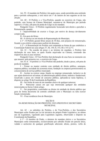Art. 59 - O mandato do Prefeito é de quatro anos, sendo permitida uma reeleição
para o período subsequente, e terá início em 1º de Janeiro do ano seguinte ao da sua
eleição.
Art. 60 - O Prefeito e o Vice-Prefeito, quando no exercício do Cargo, não
poderão, sem licença da Câmara Municipal, ausentar-se do Município por período
superior a 15 dias, sob pena de perda do Cargo ou de mandato.
Parágrafo Único - O Prefeito regularmente licenciado terá direito a perceber a
Remuneração, quando:
I - Impossibilidade de exercer o Cargo, por motivo de doença devidamente
comprovada;
II - Em gozo de férias;
III - A serviço ou em missão de Representação do Município.
§ 1º - O Prefeito gozará férias anuais de 30 dias, sem prejuízo de remuneração,
ficando a seu critério a época para usufruir do descanso.
§ 2º - A Remuneração do Prefeito será estipulada na forma do que estabelece a
Constituição Federal nos seus artigos 37, XI, 150, II, 153, III e 153 § 2º I.
Art. 61 - Na ocasião da posse e ao término do mandato, o Prefeito fará
declaração de seus bens, as quais ficarão arquivadas na Câmara, constando das
respectivas atas os seus resumos.
Parágrafo Único - O Vice-Prefeito fará declaração de seus bens no momento em
que assumir, pela primeira vez, o exercício do Cargo.
Art. 61-A – O prefeito e o Vice-Prefeito não poderão, desde a posse, sob pena de
perda de mandato:
I – Firmar ou manter contrato com entidade de direito público, autarquia,
empresa pública, sociedade de economia mista, fundação ou empresa permissionária ou
concessionária de serviço público municipal;
II – Aceitar ou exercer cargo, função ou emprego remunerado, inclusive os de
que sejam demissíveis ad nutum, na administração pública direta, indireta e fundacional,
ressalvada a posse em virtude de concurso público, aplicando-se nesta hipótese, o
disposto no artigo 38 da Constituição da República;
III – Ser titular de mais de um mandato eletivo de qualquer natureza;
IV – Patrocinar causas em que seja interessada qualquer das entidades
mencionadas no Inciso I deste artigo;
V – Ser proprietário, controlador ou diretor de entidade de direito público que
goze de forma decorrente de contrato celebrado com o Município ou nela exercer
função remunerada;
VI – Fixar residência fora do Município.
SEÇÃO II
DA REMUNERAÇÃO DO PREFEITO, VICE-PREFEITO E SECRETÁRIO
MUNICIPAL
Art. 62 – os subsídios do Prefeito, e do Vice-Prefeito, e dos Secretários
Municipais serão fixados por Lei de iniciativa do próprio Poder Legislativo, no ultimo
ano da Legislatura, vigorando para Legislatura seguinte, observando o disposto na
Constituição da Republica.
§ 1º - O membro do Poder, o detentor de mandato eletivo e os Secretários
Municipais serão remunerados, exclusivamente por subsídio fixado em parcela única,
vedado o acréscimo de qualquer gratificação adicional, abono, premio, verba de

 