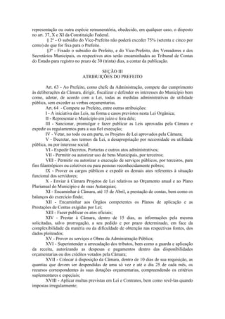 representação ou outra espécie remuneratória, obedecido, em qualquer caso, o disposto
no art. 37, X e XI da Constituição Federal.
§ 2º - O subsidio do Vice-Prefeito não poderá exceder 75% (setenta e cinco por
cento) do que for fixa para o Prefeito.
§3º - Fixado o subsidio do Prefeito, e do Vice-Prefeito, dos Vereadores e dos
Secretários Municipais, os respectivos atos serão encaminhados ao Tribunal de Contas
do Estado para registro no prazo de 30 (trinta) dias, a contar da publicação.
SEÇÃO III
ATRIBUIÇÕES DO PREFEITO
Art. 63 - Ao Prefeito, como chefe da Administração, compete dar cumprimento
às deliberações da Câmara, dirigir, fiscalizar e defender os interesses do Município bem
como, adotar, de acordo com a Lei, todas as medidas administrativas de utilidade
pública, sem exceder as verbas orçamentarias.
Art. 64 - Compete ao Prefeito, entre outras atribuições:
I - A iniciativa das Leis, na forma e casos previstos nesta Lei Orgânica;
II - Representar o Município em juízo e fora dele;
III - Sancionar, promulgar e fazer publicar as Leis aprovadas pela Câmara e
expedir os regulamentos para a sua fiel execução;
IV - Vetar, no todo ou em parte, os Projetos de Lei aprovados pela Câmara;
V - Decretar, nos termos da Lei, a desapropriação por necessidade ou utilidade
pública, ou por interesse social;
VI - Expedir Decretos, Portarias e outros atos administrativos;
VII - Permitir ou autorizar uso de bens Municipais, por terceiros;
VIII - Permitir ou autorizar a execução de serviços públicos, por terceiros, para
fins filantrópicos ou coletivos ou para pessoas reconhecidamente pobres;
IX - Prover os cargos públicos e expedir os demais atos referentes à situação
funcional dos servidores;
X - Enviar à Câmara Projetos de Lei relativos ao Orçamento anual e ao Plano
Plurianual do Município e de suas Autarquias;
XI - Encaminhar à Câmara, até 15 de Abril, a prestação de contas, bem como os
balanços do exercício findo;
XII - Encaminhar aos Órgãos competentes os Planos de aplicação e as
Prestações de Contas exigidas por Lei;
XIII - Fazer publicar os atos oficiais;
XIV - Prestar à Câmara, dentro de 15 dias, as informações pela mesma
solicitadas, salvo prorrogação, a seu pedido e por prazo determinado, em face da
complexibilidade da matéria ou da dificuldade de obtenção nas respectivas fontes, dos
dados pleiteados;
XV - Prover os serviços e Obras da Administração Pública;
XVI - Superintender a arrecadação dos tributos, bem como a guarda e aplicação
da receita, autorizando as despesas e pagamentos dentro das disponibilidades
orçamentarias ou dos créditos votados pela Câmara;
XVII - Colocar à disposição da Câmara, dentro de 10 dias de sua requisição, as
quantias que devem ser despendidas de uma só vez e até o dia 25 de cada mês, os
recursos correspondentes às suas dotações orçamentarias, compreendendo os critérios
suplementares e especiais;
XVIII - Aplicar multas previstas em Lei e Contratos, bem como revê-las quando
impostas irregularmente;

 