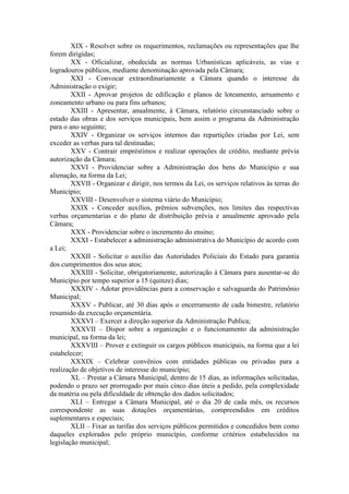 XIX - Resolver sobre os requerimentos, reclamações ou representações que lhe
forem dirigidas;
XX - Oficializar, obedecida as normas Urbanísticas aplicáveis, as vias e
logradouros públicos, mediante denominação aprovada pela Câmara;
XXI - Convocar extraordinariamente a Câmara quando o interesse da
Administração o exigir;
XXII - Aprovar projetos de edificação e planos de loteamento, arruamento e
zoneamento urbano ou para fins urbanos;
XXIII - Apresentar, anualmente, à Câmara, relatório circunstanciado sobre o
estado das obras e dos serviços municipais, bem assim o programa da Administração
para o ano seguinte;
XXIV - Organizar os serviços internos das repartições criadas por Lei, sem
exceder as verbas para tal destinadas;
XXV - Contrair empréstimos e realizar operações de crédito, mediante prévia
autorização da Câmara;
XXVI - Providenciar sobre a Administração dos bens do Município e sua
alienação, na forma da Lei;
XXVII - Organizar e dirigir, nos termos da Lei, os serviços relativos às terras do
Município;
XXVIII - Desenvolver o sistema viário do Município;
XXIX - Conceder auxílios, prêmios subvenções, nos limites das respectivas
verbas orçamentarias e do plano de distribuição prévia e anualmente aprovado pela
Câmara;
XXX - Providenciar sobre o incremento do ensino;
XXXI - Estabelecer a administração administrativa do Município de acordo com
a Lei;
XXXII - Solicitar o auxílio das Autoridades Policiais do Estado para garantia
dos cumprimentos dos seus atos;
XXXIII - Solicitar, obrigatoriamente, autorização à Câmara para ausentar-se do
Município por tempo superior a 15 (quinze) dias;
XXXIV - Adotar providências para a conservação e salvaguarda do Patrimônio
Municipal;
XXXV - Publicar, até 30 dias após o encerramento de cada bimestre, relatório
resumido da execução orçamentária.
XXXVI – Exercer a direção superior da Administração Publica;
XXXVII – Dispor sobre a organização e o funcionamento da administração
municipal, na forma da lei;
XXXVIII – Prover e extinguir os cargos públicos municipais, na forma que a lei
estabelecer;
XXXIX – Celebrar convênios com entidades públicas ou privadas para a
realização de objetivos de interesse do município;
XL – Prestar a Câmara Municipal, dentro de 15 dias, as informações solicitadas,
podendo o prazo ser prorrogado por mais cinco dias úteis a pedido, pela complexidade
da matéria ou pela dificuldade de obtenção dos dados solicitados;
XLI – Entregar a Câmara Municipal, até o dia 20 de cada mês, os recursos
correspondente as suas dotações orçamentárias, compreendidos em créditos
suplementares e especiais;
XLII – Fixar as tarifas dos serviços públicos permitidos e concedidos bem como
daqueles explorados pelo próprio município, conforme critérios estabelecidos na
legislação municipal;

 