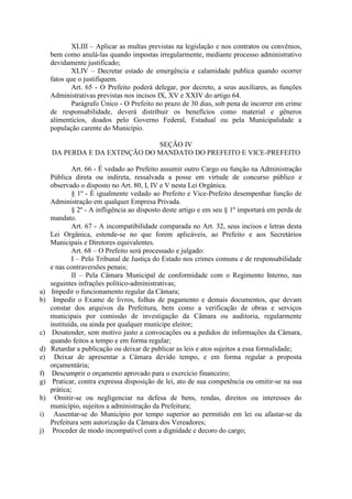 XLIII – Aplicar as multas previstas na legislação e nos contratos ou convênios,
bem como anulá-las quando impostas irregularmente, mediante processo administrativo
devidamente justificado;
XLIV – Decretar estado de emergência e calamidade publica quando ocorrer
fatos que o justifiquem.
Art. 65 - O Prefeito poderá delegar, por decreto, a seus auxiliares, as funções
Administrativas previstas nos incisos IX, XV e XXIV do artigo 64.
Parágrafo Único - O Prefeito no prazo de 30 dias, sob pena de incorrer em crime
de responsabilidade, deverá distribuir os benefícios como material e gêneros
alimentícios, doados pelo Governo Federal, Estadual ou pela Municipalidade a
população carente do Município.
SEÇÃO IV
DA PERDA E DA EXTINÇÃO DO MANDATO DO PREFEITO E VICE-PREFEITO

a)
b)

c)
d)
e)
f)
g)
h)
i)
j)

Art. 66 - É vedado ao Prefeito assumir outro Cargo ou função na Administração
Pública direta ou indireta, ressalvada a posse em virtude de concurso público e
observado o disposto no Art. 80, I, IV e V nesta Lei Orgânica.
§ 1º - É igualmente vedado ao Prefeito e Vice-Prefeito desempenhar função de
Administração em qualquer Empresa Privada.
§ 2º - A infligência ao disposto deste artigo e em seu § 1º importará em perda de
mandato.
Art. 67 - A incompatibilidade comparada no Art. 32, seus incisos e letras desta
Lei Orgânica, estende-se no que forem aplicáveis, ao Prefeito e aos Secretários
Municipais e Diretores equivalentes.
Art. 68 – O Prefeito será processado e julgado:
I – Pelo Tribunal de Justiça do Estado nos crimes comuns e de responsabilidade
e nas contraversões penais;
II – Pela Câmara Municipal de conformidade com o Regimento Interno, nas
seguintes infrações político-administrativas;
Impedir o funcionamento regular da Câmara;
Impedir o Exame de livros, folhas de pagamento e demais documentos, que devam
constar dos arquivos da Prefeitura, bem como a verificação de obras e serviços
municipais por comissão de investigação da Câmara ou auditoria, regularmente
instituída, ou ainda por qualquer munícipe eleitor;
Desatender, sem motivo justo a convocações ou a pedidos de informações da Câmara,
quando feitos a tempo e em forma regular;
Retardar a publicação ou deixar de publicar as leis e atos sujeitos a essa formalidade;
Deixar de apresentar a Câmara devido tempo, e em forma regular a proposta
orçamentária;
Descumprir o orçamento aprovado para o exercício financeiro;
Praticar, contra expressa disposição de lei, ato de sua competência ou omitir-se na sua
prática;
Omitir-se ou negligenciar na defesa de bens, rendas, direitos ou interesses do
município, sujeitos a administração da Prefeitura;
Ausentar-se do Município por tempo superior ao permitido em lei ou afastar-se da
Prefeitura sem autorização da Câmara dos Vereadores;
Proceder de modo incompatível com a dignidade e decoro do cargo;

 
