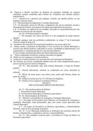 k)

a)
b)
c)

a)
b)
c)
d)

Negar-se a demitir secretario ou dirigente de autarquia, fundação ou empresa
municipal, quando condenado pela Câmara de Vereadores por infração políticoadministrativa.
§ 1º - Admitir-se-á a denuncia por qualquer vereador, por partido político ou por
qualquer munícipe eleitor.
§ 2º - Não participará do julgamento o vereador denunciante.
§ 3º - Se, decorrido o prazo de 180 dias, o julgamento não estiver concluído, cessará o
afastamento do Prefeito, sem prejuízo do regular prosseguimento do processo.
§ 4º - O Prefeito, na vigência do seu mandato, não pode ser responsabilizado por atos
estranhos ao exercício de suas funções.
Art. 69 - O Prefeito perderá o mandato:
I – Por cassação, nos termos do Inciso II e dos parágrafos do artigo anterior,
quando:
Infringir qualquer uma das proibições estabelecidas no artigo 77 da Constituição
Federal e artigo 66 desta Lei;
Ausentar-se do município sem autorização legislativa, nos termos desta Lei;
Atentar contra a autonomia do Município, o livre exercício da Câmara Municipal, o
exercício dos direitos políticos, individuais e sociais, a probidade na administração, a lei
orçamentária e o cumprimento das leis e das decisões judiciais;
II- Por extinção, declarada pela Mesa da Câmara Municipal, quando:
– Sofrer condenação criminal em sentença transitada em julgado;
Perder ou tiver suspensos os direitos políticos;
O decretar a Justiça Eleitoral, nos casos previsto na Constituição da Republica;
De renuncia, por escrito, considerada também como tal o não comparecimento para a
posse no prazo previsto nesta Lei Orgânica.
Art. 70 - Será declarado vago, pela Câmara Municipal, o Cargo do Prefeito
quando:
I - Ocorrer falecimento, renúncia ou condenação por crime funcional ou
eleitoral;
II - Deixar de tomar posse, sem motivo justo aceito pela Câmara, dentro do
prazo de 10 dias;
III - Infligir às normas dos Art. 27 e 60 desta Lei Orgânica;
IV - Perder ou tiver suspensos os Direitos Políticos.
SEÇÃO V
DOS AUXILIARES DIRETO DO PREFEITO
Art. 71 - São auxiliares direto do Prefeito:
I – Procurador Geral do Município;
II - Os Secretários Municipais ou Diretores equivalentes;
III - Os Administradores de Distritais;
IV – Diretores ou Presidentes de Autarquias e Fundações Municipais.
§ 1º - Os cargos de Procurador Geral, Diretores ou Presidentes de Autarquias e
Fundações Municipais, serão preenchidos, após seus nomes serem aprovados pela
Câmara Municipal;
§ 2º - Os cargos de Secretários ou Diretores equivalentes, e Administradores
Distritais, serão de livre nomeação do prefeito.
Art. 72 - A Lei Municipal estabelecerá as atribuições dos auxiliares diretos do
Prefeito, definindo-lhes a competência, deveres e responsabilidades.
Art. 73 - São condições essenciais para a investidura no Cargo de Diretor ou
Secretário equivalente:

 