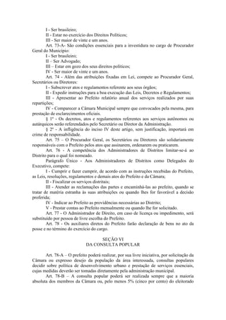I - Ser brasileiro;
II - Estar no exercício dos Direitos Políticos;
III - Ser maior de vinte e um anos.
Art. 73-A- São condições essenciais para a investidura no cargo de Procurador
Geral do Município:
I - Ser brasileiro;
II – Ser Advogado;
III – Estar em gozo dos seus direitos políticos;
IV - Ser maior de vinte e um anos.
Art. 74 - Além das atribuições fixadas em Lei, compete ao Procurador Geral,
Secretários ou Diretores:
I - Subscrever atos e regulamentos referente aos seus órgãos;
II - Expedir instruções para a boa execução das Leis, Decretos e Regulamentos;
III - Apresentar ao Prefeito relatório anual dos serviços realizados por suas
repartições;
IV - Comparecer a Câmara Municipal sempre que convocados pela mesma, para
prestação de esclarecimentos oficiais.
§ 1º - Os decretos, atos e regulamentos referentes aos serviços autônomos ou
autárquicos serão referendados pelo Secretário ou Diretor da Administração.
§ 2º - A infligência do inciso IV deste artigo, sem justificação, importará em
crime de responsabilidade.
Art. 75 – O Procurador Geral, os Secretários ou Diretores são solidariamente
responsáveis com o Prefeito pelos atos que assinarem, ordenarem ou praticarem.
Art. 76 - A competência dos Administradores de Distritos limitar-se-á ao
Distrito para o qual foi nomeado.
Parágrafo Único - Aos Administradores de Distritos como Delegados do
Executivo, compete:
I - Cumprir e fazer cumprir, de acordo com as instruções recebidas do Prefeito,
as Leis, resoluções, regulamentos e demais atos do Prefeito e da Câmara;
II - Fiscalizar os serviços distritais;
III - Atender as reclamações das partes e encaminhá-las ao prefeito, quando se
tratar de matéria estranha às suas atribuições ou quando lhes for favorável a decisão
proferida;
IV - Indicar ao Prefeito as providências necessárias ao Distrito;
V - Prestar contas ao Prefeito mensalmente ou quando lhe for solicitado.
Art. 77 - O Administrador de Direito, em caso de licença ou impedimento, será
substituído por pessoa de livre escolha do Prefeito.
Art. 78 - Os auxiliares diretos do Prefeito farão declaração de bens no ato da
posse e no término do exercício do cargo.
SEÇÃO VI
DA CONSULTA POPULAR
Art. 78-A – O prefeito poderá realizar, por sua livre iniciativa, por solicitação da
Câmara ou expresso desejo da população da área interessada, consultas populares
decidir sobre política de desenvolvimento urbano e prestação de serviços essenciais,
cujas medidas deverão ser tomadas diretamente pela administração municipal.
Art. 78-B – A consulta popular poderá ser realizada sempre que a maioria
absoluta dos membros da Câmara ou, pelo menos 5% (cinco por cento) do eleitorado

 