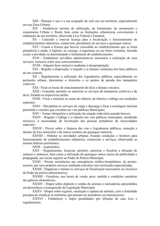 XIII - Planejar o uso e a sua ocupação do solo em seu território, especialmente
em sua Zona Urbana;
XIV - Estabelecer normas de edificação, de loteamento, de arruamento e
zoneamento Urbano e Rural, bem como as limitações urbanísticas convenientes à
ordenação de seu território, observada a Lei Federal e Estadual;
XV - Conceder e renovar licença para a localização e funcionamento de
estabelecimentos industriais, comerciais, prestadores de serviços e quaisquer outros;
XVI - Cassar a licença que houver concedido ao estabelecimento que se torna
prejudicial à saúde, à higiene, ao sossego, à segurança ou aos bons costumes, fazendo
cessar a atividade ou determinando o fechamento do estabelecimento;
XVII - Estabelecer servidões administrativas necessária a realização de seus
serviços, inclusive à dos seus concessionários;
XVIII - Adquirir bens inclusive mediante a desapropriação;
XIX - Regular a disposição, o traçado e as demais condições dos bens públicos
de uso comum;
XX - Regulamentar a utilização dos logradouros públicos especialmente no
perímetro urbano, determinar o itinerário e os pontos de parada dos transportes
coletivos;
XXI - Fixar os locais de estacionamento de táxis e demais veículos;
XXII - Conceder, permitir ou autorizar os serviços de transportes coletivos e de
táxis, fixando as respectivas tarifas;
XXIII - Fixar e sinalizar as zonas de silêncio, de trânsito e tráfego em condições
especiais;
XXIV - Disciplinar os serviços de carga e descarga e fixar a tonelagem máxima
permitida a veículos que circulam em vias públicas Municipais;
XXV - Tornar obrigatório a utilização da estação rodoviária quando houver;
XXVI – Regular o tráfego e o trânsito nas vias públicas municipais, atendendo
inclusive, à necessidade de locomoção das pessoas portadoras de necessidades
especiais;
XXVII - Prover sobre a limpeza das vias e logradouros públicos, remoção e
destino do lixo domiciliar e de outros resíduos de quaisquer natureza;
XXVIII - Ordenar as atividades urbanas, fixando condições e horários para
funcionamento de estabelecimentos industriais, comerciais e serviços, observando as
normas federais pertinentes;
XXIX – (suprimido);
XXX - Regulamentar, licenciar, permitir, autorizar e fiscaliza a afixação de
cartazes e anúncios, bem como a utilização de quaisquer outros meios de publicidade e
propaganda, nos locais sujeitos ao Poder de Policia Municipal;
XXXI - Prestar assistências nas emergências médico-hospitalares, de prontosocorro, por seus próprios serviços mediante convênio com instituição especializada;
XXXII - Organizar e manter os serviços de fiscalização necessários ao exercício
de Poder de policia administrativa;
XXXIII - Fiscalizar, nos locais de venda, peso, medida e condições sanitárias
dos gêneros alimentícios;
XXXIV - Dispor sobre depósito e vendas de animais e mercadorias apreendidos
em decorrência a transgressão da Legislação Municipal;
XXXV - Dispor sobre registro, vacinação e captura de animais, com a finalidade
precípua de erradicar as moléstias que possam ser portadores ou transmissores;
XXXVI - Estabelecer e impor penalidades por infração de suas Leis e
regulamentos;

 