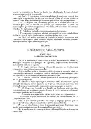 inscrito no município, no bairro ou distrito com identificação do titulo eleitoral,
apresentarem proposição nesse sentido.
Art. 78-C – A votação será organizada pelo Poder Executivo no prazo de dois
meses após a apresentação da proposta, adotando-se cédula oficial que conterá as
palavras SIM e NÃO, indicando respectivamente aprovação ou rejeição da proposta.
§ 1º - A proposta será considerada aprovada se o resultado lhe tiver sido
favorável pelo voto da maioria dos eleitores que comparecerem as urnas em
manifestação a que se tenham apresentado pelo menos, 50% (cinqüenta por cento) da
totalidade dos eleitores envolvidos.
§ 2º - Poderão ser realizadas, no máximo, duas consultas por ano.
§ 3º - A consulta popular será admitida no município no prazo estabelecida na
legislação eleitoral, sendo vedada qualquer manifestação fora desse prazo.
Art. 78-D – O prefeito proclamará o resultado da consulta popular que será
considerado como decisão sobre a questão proposta, devendo o Governo Municipal
adotar providencias legais para sua consecução.
TITULO IV
DA ADMINISTRAÇÃO PUBLICA MUNICIPAL
CAPITULO I
DAS DISPOSIÇÕES GERAIS
Art. 79 A Administração Pública direta e indireta de qualquer dos Poderes do
Município, obedecerá aos princípios de legalidade, impessoalidade, moralidade,
publicidade e, também, ao seguinte:
I - Os cargos, empregos e funções públicas são acessíveis aos brasileiros que
preencham os requisitos estabelecidos em Lei;
II - A investidura em cargo ou emprego público depende de aprovação prévia em
concurso público de provas ou de provas e títulos, ressalvadas as nomeações para cargo
em comissão declarado em Lei de livre nomeação e exoneração;
III - O prazo de validade do concurso público será de até dois anos, prorrogável
em vez, por igual período;
IV - Durante o prazo improrrogável previsto no edital de convocação, aquele
aprovado em concurso público de provas ou de provas e títulos será convocado com
prioridade sobre novos concursados para assumir cargo ou emprego, na carreira;
V - Os Cargos em Comissão e as Funções de Confiança serão exercidos,
preferencialmente, por servidores ocupantes de cargo de carreira técnica ou profissional,
nos casos e condições previstas em Lei;
VI - É garantido ao servidor público civil o direito à livre associação sindical;
VII - O direito de greve será exercido nos termos e nos limites definidos em Lei
Complementar Federal;
VIII - A Lei reservará percentual dos cargos e empregos públicos para as
pessoas portadoras de deficiência e definirá os critérios de sua admissão;
IX - A Lei estabelecerá os casos de contratação por tempo determinado para
atender a necessidade temporária de excepcional interesse público;
X - A revisão geral da remuneração dos servidores públicos far-se-á sempre na
mesma data;

 