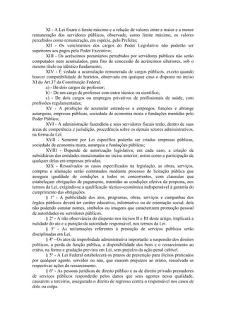 XI - A Lei fixará o limite máximo e a relação de valores entre a maior e a menor
remuneração dos servidores públicos, observado, como limite máximo, os valores
percebidos como remuneração, em espécie, pelo Prefeito;
XII - Os vencimentos dos cargos do Poder Legislativo não poderão ser
superiores aos pagos pelo Poder Executivo;
XIII - Os acréscimos pecuniários percebidos por servidores públicos não serão
computados nem acumulados, para fins de concessão de acréscimos ulteriores, sob o
mesmo título ou idêntico fundamento;
XIV - É vedada a acumulação remunerada de cargos públicos, exceto quando
houver compatibilidade de horários, observado em qualquer caso o disposto no inciso
XI do Art.37 da Constituição Federal.
a) - De dois cargos de professor;
b) - De um cargo de professor com outro técnico ou científico;
c) - De dois cargos ou empregos privativos de profissionais de saúde, com
profissões regulamentadas;
XV - A proibição de acumular estende-se a empregos, funções e abrange
autarquias, empresas públicas, sociedade de economia mista e fundações mantidas pelo
Poder Público;
XVI - A administração fazendária e seus servidores fiscais terão, dentro de suas
áreas de competência e jurisdição, procedência sobre os demais setores administrativos,
na forma da Lei;
XVII - Somente por Lei específica poderão ser criadas empresas públicas,
sociedade de economia mista, autarquia e fundações públicas;
XVIII - Depende de autorização legislativa, em cada caso, a criação de
subsidiárias das entidades mencionadas no inciso anterior, assim como a participação de
qualquer delas em empresas privadas;
XIX - Ressalvados os casos especificados na legislação, as obras, serviços,
compras e alienação serão contratados mediante processo de licitação pública que
assegura igualdade de condições a todos os concorrentes, com clausulas que
estabeleçam obrigações de pagamento, mantidas as condições efetiva da proposta, nos
termos da Lei, exigindo-se a qualificação técnico-econômica indispensável à garantia do
cumprimento das obrigações.
§ 1º - A publicidade dos atos, programas, obras, serviços e campanhas dos
órgãos públicos deverá ter caráter educativo, informativo ou de orientação social, dela
não podendo constar nomes, símbolos ou imagens que caracterizem promoção pessoal
de autoridades ou servidores públicos.
§ 2º - A não observância do disposto nos incisos II e III deste artigo, implicará a
nulidade do ato e a punição da autoridade responsável, nos termos da Lei.
§ 3º - As reclamações referentes à prestação de serviços públicos serão
disciplinadas em Lei.
§ 4º - Os atos de improbidade administrativa importarão a suspensão dos direitos
políticos, a perda da função pública, a disponibilidade dos bens e o ressarcimento ao
erário, na forma e gradação prevista em Lei, sem prejuízo da ação penal cabível.
§ 5º - A Lei Federal estabelecerá os prazos de prescrição para ilícitos praticados
por qualquer agente, servidor ou não, que causem prejuízos ao erário, ressalvada as
respectivas ações de ressarcimento.
§ 6º - As pessoas jurídicas de direito público e as de direito privado prestadores
de serviços públicos responderão pelos danos que seus agentes nessa qualidade,
causarem a terceiros, assegurado o direito de regresso contra o responsável nos casos de
dolo ou culpa.

 