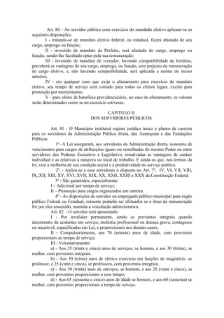 Art. 80 - Ao servidor público com exercício do mandado eletivo aplicam-se as
seguintes disposições:
I - tratando-se de mandato eletivo federal, ou estadual, ficará afastado de seu
cargo, emprego ou função;
II - investido de mandato de Prefeito, será afastado do cargo, emprego ou
função, sendo-lhe facultado optar pela sua remuneração;
III - investido de mandato de vereador, havendo compatibilidade de horários,
perceberá as vantagens de seu cargo, emprego, ou função, sem prejuízo da remuneração
do cargo eletivo, e, não havendo compatibilidade, será aplicada a norma do inciso
anterior;
IV - em qualquer caso que exija o afastamento para exercício de mandato
eletivo, seu tempo de serviço será contado para todos os efeitos legais, exceto para
promoção por merecimento;
V - para efeito de beneficio previdenciciário, no caso de afastamento, os valores
serão determinados como se no exercício estivesse.
CAPITULO II
DOS SERVIDORES PÚBLICOS
Art. 81 - O Município instituirá regime jurídico único e planos de carreira
para os servidores da Administração Pública direta, das Autarquias e das Fundações
Públicas.
1º- A Lei assegurará, aos servidores da Administração direta, isonomia de
vencimentos para cargos de atribuições iguais ou semelhadas do mesmo Poder ou entre
servidores dos Poderes Executivo e Legislativo, ressalvadas as vantagens de caráter
individual e as relativas à natureza ou local de trabalho. E ainda os que, nos termos da
lei, vise a melhoria de sua condição social e a produtividade no serviço publico.
2º. - Aplica-se a esse servidores o disposto no Art. 7º, IV, VI, VII, VIII,
IX, XII, XIII, XV, XVI, XVII, XIX, XX, XXII, XXIII e XXX da Constituição Federal.
3º - São garantidos, especialmente:
I – Adicional por tempo de serviço;
II – Promoção para cargos organizados em carreira.
4º - As disposições de servidor ou empregado público municipal para órgão
público Federal ou Estadual, somente poderão ser efetuados se o ônus da remuneração
for por eles assumido, mantida a veiculação administrativa.
Art. 82. - O servidor será aposentado:
I - Por invalidez permanente, sendo os proventos integrais quando
decorrentes de acidentes em serviço, moléstia profissional ou doença grave, contagioso
ou incurável, especificadas em Lei, e proporcionais nos demais casos;
II - Compulsoriamente, aos 70 (setenta) anos de idade, com proventos
proporcionais ao tempo de serviço;
III - Voluntariamente:
a) - Aos 35 (trinta e cinco) anos de serviços, se homem, e aos 30 (trinta), se
mulher, com proventos integrais.
b) - Aos 30 (trinta) anos de efetivo exercício em funções de magistério, se
professor, e 25 (vinte e cinco), se professora, com proventos integrais;
c) - Aos 30 (trinta) anos de serviços, se homem, e aos 25 (vinte e cinco), se
mulher, com proventos proporcionais a esse tempo;
d) - Aos 65 (sessenta e cinco) anos de idade se homem, e aos 60 (sessenta) se
mulher, com proventos proporcionais a tempo de serviço.

 