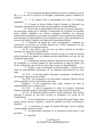 1º - A Lei complementar poderá estabelecer exceções ao disposto no inciso
III, a e c, no caso de exercício de atividades consideradas penosas, insalubres ou
perigosas.
2º - A Lei disporá sobre a aposentadoria em Cargos ou Empregos
temporários.
3º - O tempo de Serviço Público Federal, Estadual ou Municipal será
computado integralmente para os efeitos de aposentadoria e de disponibilidade.
4º - Os proventos da aposentadoria serão previstos, na mesma proporção e
na mesma data, sempre que se modificar a remuneração dos servidores em atividade,
sendo também estendidos aos Inativos quaisquer benefícios ou vantagens
posteriormente concedidos aos servidores em atividade, inclusive quando decorrentes da
transformação ou reclassificação do cargo ou função em que se deu a aposentadoria, na
forma da Lei Federal, Estadual e no Estatuto do Funcionalismo Publico.
5º - O benefício da pensão por morte corresponderá à totalidade dos
vencimentos ou proventos do servidor falecido até o limite estabelecido em Lei,
observado o disposto no parágrafo anterior.
Art. 83 - São estáveis, após dois anos de efetivo exercício, os servidores
nomeados em virtude de Concurso Público.
1º - O Servidor Público estável só perderá o cargo em virtude de sentença
judicial transitada em julgado ou mediante processo administrativo em que lhe seja
assegurada ampla defesa.
2º - Invalidada por sentença Judicial a demissão do Servidor Estável, será,
ele reintegrado, e o eventual ocupante de vaga reconduzido ao cargo de origem, sem
direito a indenização, aproveitado em outro cargo ou posto em disponibilidade.
3º - Extinto o cargo ou declarada sua desnecessidade, o servidor estável
ficará em disponibilidade remunerada, até seu adequado aproveitamento em outro
cargo.
Art. 83-A – Ao Servidor publico Municipal é assegurado o recebimento de
adicional por tempo de serviço anuënio.
Art. 83-B – Fica assegurado ao servidor publico municipal o décimo terceiro
salário, garantidos recursos orçamentários para tanto.
Parágrafo: - O não cumprimento deste artigo, implicará em crime de
responsabilidade, com as sansões da Lei.
Art. 83-C – A data de pagamento de salário de servidores municipais
obedecerá calendário próprio e não poderá ultrapassar o ultimo dia útil da cada mês.
Art. 84 - O Município poderá constituir Guarda Municipal, força auxiliar
destinada à proteção de seus bens, serviços ou instalações, nos termos da Lei
Complementar.
1º - A Lei complementar de criação da Guarda Municipal disporá sobre
acesso, direitos, deveres, vantagens e regime de trabalho, com base na hierarquia e
disciplina.
2º - A investidura nos cargos da Guarda Municipal, far-se-á mediante
concurso público de provas e títulos.
3º - Os funcionários municipais ao se aposentarem terão direito a uma
promoção.
4º - suprimido.
CAPITULO III
DA ESTRUTURA ADMINISTRATIVA

 