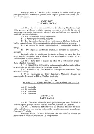 Parágrafo único - O Prefeito poderá convocar Secretário Municipal para
participar da reunião do Conselho quando constar da pauta questões relacionadas com a
respectiva Secretaria.
CAPITULO V
DOS ATOS MUNICIPAIS
Art. 88-A – As leis e atos administrativos deverão ser publicados em órgão
oficial para que produzam os efeitos regulares podendo a publicação de atos não
normativos ser resumida, importando a não publicação a nulidade do ato e a punição da
autoridade responsável pelo fato.
Art. 88-B – Constituem atos de competência:
I – Do Prefeito, privativamente, o decreto;
II – Dos Secretários, Subsecretários Municipais, do Chefe de Gabinete do
Prefeito ou equivalente e Dirigentes de órgão da Administração indireta, a portaria;
III – Dos titulares dos órgãos de demais níveis, o memorando e a ordem de
serviço;
IV – Dos órgãos de deliberação coletiva, de natureza não consultiva, a
resolução;
Parágrafo único. Os presidentes dos órgãos referidos no inciso IV, deste
artigo, quando competente para a prática de atos administrativos inerentes ao seu
funcionamento, expedirão portaria.
Art. 88-C – Para efeito do disposto no artigo 88-A desta Lei fica criado o
Diário Oficial do Município.
§ 1º - O Diário Oficial do Município será organizado pela Procuradoria Geral
do Município, que utilizará estrutura do que dispõe para tal fim.
§ 2º - A impressão do Diário Oficial do Município será efetuada no Órgão
Oficial do Município.
§ 3º As publicações do Poder Legislativo Municipal deverão ser
encaminhadas diretamente ao Diário Oficial do Município.
CAPITULO VI
DA PENSÃO E APOSENTADORIA DE VEREADORES E PREFEITOS
Art. 89. Suprimido.
Art. 90. Suprimido.
Art. 91. Suprimido.
Art. 92. Suprimido
CAPITULO VII
DA EDUCAÇÃO
Art. 93. - Fica criado o Conselho Municipal de Educação, com a finalidade de
fiscalizar, opinar, planejar e avaliar o ensino Municipal, conforme Lei Ordinária.
Art. 94. - O Município destinará bolsas de estudos a finalistas do ensino
médio ou Professores com nível de ensino médio ou adicional, quando aprovados em
Concurso de Vestibular.
Parágrafo Único - Só serão favorecidos com esse beneficio aqueles que
preencherem os requisitos previstos em Lei complementar.

 