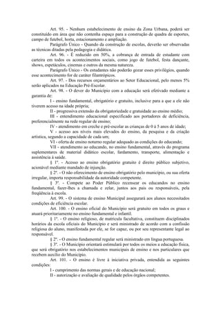 Art. 95. - Nenhum estabelecimento de ensino da Zona Urbana, poderá ser
constituído em área que não contenha espaço para a construção de quadra de esportes,
campo de futebol, horta, estacionamento e ampliação.
Parágrafo Único - Quando da construção de escolas, deverão ser observadas
as técnicas ditadas pela pedagogia e didática.
Art. 96. - É reduzido em 50%, a cobrança de entrada de estudante com
carteira em todos os acontecimentos sociais, como jogo de futebol, festa dançante,
shows, espetáculos, cinemas e outros da mesma natureza.
Parágrafo Único - Os estudantes não poderão gozar esses privilégios, quando
esse acontecimento for de caráter filantrópicos.
Art. 97. - Dos recursos orçamentários ao Setor Educacional, pelo menos 5%
serão aplicados na Educação Pré-Escolar.
Art. 98. - O dever do Município com a educação será efetivado mediante a
garantia de:
I - ensino fundamental, obrigatório e gratuito, inclusive para a que a ele não
tiverem acesso na idade própria;
II - progressiva extensão da obrigatoriedade e gratuidade ao ensino médio;
III - entendimento educacional especificado aos portadores de deficiência,
preferencialmente na rede regular de ensino;
IV - atendimento em creche e pré-escolar as crianças de 0 à 5 anos de idade;
V - acesso aos níveis mais elevados do ensino, da pesquisa e da criação
artística, segundo a capacidade de cada um;
VI - oferta de ensino noturno regular adequado as condições do educando;
VII - atendimento ao educando, no ensino fundamental, através do programa
suplementares de material didático escolar, fardamento, transporte, alimentação e
assistência à saúde.
§ 1º. - Acesso ao ensino obrigatório gratuito é direito público subjetivo,
acionável mediante mandado de injunção.
§ 2º. - O não oferecimento de ensino obrigatório pelo município, ou sua oferta
irregular, importa responsabilidade da autoridade competente.
§ 3º. - Compete ao Poder Público recensear os educandos no ensino
fundamental, fazer-lhes a chamada e zelar, juntos aos pais ou responsáveis, pela
freqüência à escola.
Art. 99. - O sistema de ensino Municipal assegurará aos alunos necessitados
condições de eficiência escolar.
Art. 100. - O ensino oficial do Município será gratuito em todos os graus e
atuará prioritariamente no ensino fundamental e infantil.
§ 1º. - O ensino religioso, de matricula facultativa, constituem disciplinados
horários da escola oficiais do Município e será ministrado de acordo com a confissão
religiosa do aluno, manifestada por ele, se for capaz, ou por seu representante legal ao
responsável.
§ 2º. - O ensino fundamental regular será ministrado em língua portuguesa.
§ 3º. - O Município orientará estimulará por todos os meios a educação física,
que será obrigatório nos estabelecimentos municipais de ensino e nos particulares que
recebem auxilio do Município.
Art. 101. - O ensino é livre à iniciativa privada, entendida as seguintes
condições:
I - cumprimento das normas gerais e de educação nacional;
II - autorização e avaliação de qualidade pelos órgãos competentes.

 