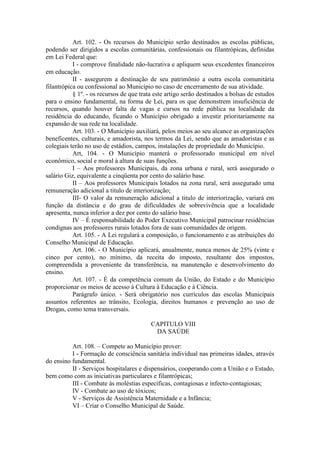 Art. 102. - Os recursos do Município serão destinados as escolas públicas,
podendo ser dirigidos a escolas comunitárias, confessionais ou filantrópicas, definidas
em Lei Federal que:
I - comprove finalidade não-lucrativa e apliquem seus excedentes financeiros
em educação.
II - assegurem a destinação de seu patrimônio a outra escola comunitária
filantrópica ou confessional ao Município no caso de encerramento de sua atividade.
§ 1º. - os recursos de que trata este artigo serão destinados a bolsas de estudos
para o ensino fundamental, na forma de Lei, para os que demonstrem insuficiência de
recursos, quando houver falta de vagas e cursos na rede pública na localidade da
residência do educando, ficando o Município obrigado a investir prioritariamente na
expansão de sua rede na localidade.
Art. 103. - O Município auxiliará, pelos meios ao seu alcance as organizações
beneficentes, culturais, e amadorista, nos termos da Lei, sendo que as amadoristas e as
colegiais terão no uso de estádios, campos, instalações de propriedade do Município.
Art, 104. - O Município manterá o professorado municipal em nível
econômico, social e moral à altura de suas funções.
I – Aos professores Municipais, da zona urbana e rural, será assegurado o
salário Giz, equivalente a cinqüenta por cento do salário base.
II – Aos professores Municipais lotados na zona rural, será assegurado uma
remuneração adicional a titulo de interiorização;
III- O valor da remuneração adicional a titulo de interiorização, variará em
função da distância e do grau de dificuldades de sobrevivência que a localidade
apresenta, nunca inferior a dez por cento do salário base.
IV – É responsabilidade do Poder Executivo Municipal patrocinar residências
condignas aos professores rurais lotados fora de suas comunidades de origem.
Art. 105. - A Lei regulará a composição, o funcionamento e as atribuições do
Conselho Municipal de Educação.
Art. 106. - O Município aplicará, anualmente, nunca menos de 25% (vinte e
cinco por cento), no mínimo, da receita do imposto, resultante dos impostos,
compreendida a proveniente da transferência, na manutenção e desenvolvimento do
ensino.
Art. 107. - É da competência comum da União, do Estado e do Município
proporcionar os meios de acesso à Cultura à Educação e à Ciência.
Parágrafo único. - Será obrigatório nos currículos das escolas Municipais
assuntos referentes ao trânsito, Ecologia, direitos humanos e prevenção ao uso de
Drogas, como tema transversais.
CAPITULO VIII
DA SAÚDE
Art. 108. – Compete ao Município prover:
I - Formação de consciência sanitária individual nas primeiras idades, através
do ensino fundamental.
II - Serviços hospitalares e dispensários, cooperando com a União e o Estado,
bem como com as iniciativas particulares e filantrópicas;
III - Combate às moléstias específicas, contagiosas e infecto-contagiosas;
IV - Combate ao uso de tóxicos;
V - Serviços de Assistência Maternidade e a Infância;
VI – Criar o Conselho Municipal de Saúde.

 