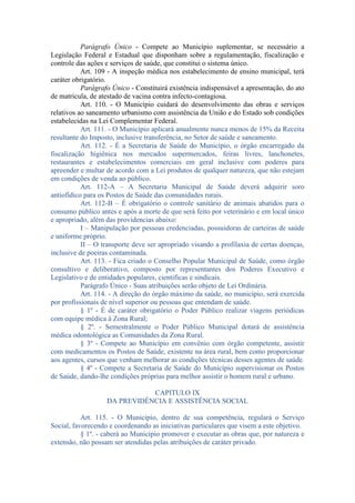 Parágrafo Único - Compete ao Município suplementar, se necessário a
Legislação Federal e Estadual que disponham sobre a regulamentação, fiscalização e
controle das ações e serviços de saúde, que constitui o sistema único.
Art. 109 - A inspeção médica nos estabelecimento de ensino municipal, terá
caráter obrigatório.
Parágrafo Único - Constituirá existência indispensável a apresentação, do ato
de matricula, de atestado de vacina contra infecto-contagiosa.
Art. 110. - O Município cuidará do desenvolvimento das obras e serviços
relativos ao saneamento urbanismo com assistência da União e do Estado sob condições
estabelecidas na Lei Complementar Federal.
Art. 111. - O Município aplicará anualmente nunca menos de 15% da Receita
resultante do Imposto, inclusive transferência, no Setor de saúde e saneamento.
Art. 112. - É a Secretaria de Saúde do Município, o órgão encarregado da
fiscalização higiênica nos mercados supermercados, feiras livres, lanchonetes,
restaurantes e estabelecimentos comerciais em geral inclusive com poderes para
apreender e multar de acordo com a Lei produtos de qualquer natureza, que não estejam
em condições de venda ao público.
Art. 112-A – A Secretaria Municipal de Saúde deverá adquirir soro
antiofídico para os Postos de Saúde das comunidades rurais.
Art. 112-B – É obrigatório o controle sanitário de animais abatidos para o
consumo público antes e após a morte de que será feito por veterinário e em local único
e apropriado, além das providencias abaixo:
I – Manipulação por pessoas credenciadas, possuidoras de carteiras de saúde
e uniforme próprio.
II – O transporte deve ser apropriado visando a profilaxia de certas doenças,
inclusive de poeiras contaminada.
Art. 113. - Fica criado o Conselho Popular Municipal de Saúde, como órgão
consultivo e deliberativo, composto por representantes dos Poderes Executivo e
Legislativo e de entidades populares, cientificas e sindicais.
Parágrafo Único - Suas atribuições serão objeto de Lei Ordinária.
Art. 114. - A direção do órgão máximo da saúde, no município, será exercida
por profissionais de nível superior ou pessoas que entendam de saúde.
§ 1º - É de caráter obrigatório o Poder Público realizar viagens periódicas
com equipe médica à Zona Rural;
§ 2º. - Semestralmente o Poder Público Municipal dotará de assistência
médica odontológica as Comunidades da Zona Rural.
§ 3º - Compete ao Município em convênio com órgão competente, assistir
com medicamentos os Postos de Saúde, existente na área rural, bem como proporcionar
aos agentes, cursos que venham melhorar as condições técnicas desses agentes de saúde.
§ 4º - Compete a Secretaria de Saúde do Município supervisionar os Postos
de Saúde, dando-lhe condições próprias para melhor assistir o homem rural e urbano.
CAPITULO IX
DA PREVIDÊNCIA E ASSISTÊNCIA SOCIAL
Art. 115. - O Município, dentro de sua competência, regulará o Serviço
Social, favorecendo e coordenando as iniciativas particulares que visem a este objetivo.
§ 1º. - caberá ao Município promover e executar as obras que, por natureza e
extensão, não possam ser atendidas pelas atribuições de caráter privado.

 