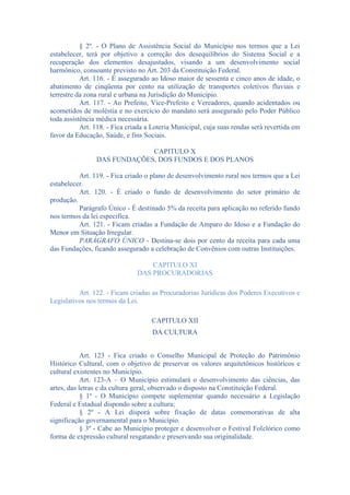 § 2º. - O Plano de Assistência Social do Município nos termos que a Lei
estabelecer, terá por objetivo a correção dos desequilíbrios do Sistema Social e a
recuperação dos elementos desajustados, visando a um desenvolvimento social
harmônico, consoante previsto no Art. 203 da Constituição Federal.
Art. 116. - É assegurado ao Idoso maior de sessenta e cinco anos de idade, o
abatimento de cinqüenta por cento na utilização de transportes coletivos fluviais e
terrestre da zona rural e urbana na Jurisdição do Município.
Art. 117. - Ao Prefeito, Vice-Prefeito e Vereadores, quando acidentados ou
acometidos de moléstia e no exercício do mandato será assegurado pelo Poder Público
toda assistência médica necessária.
Art. 118. - Fica criada a Loteria Municipal, cuja suas rendas será revertida em
favor da Educação, Saúde, e fins Sociais.
CAPITULO X
DAS FUNDAÇÕES, DOS FUNDOS E DOS PLANOS
Art. 119. - Fica criado o plano de desenvolvimento rural nos termos que a Lei
estabelecer.
Art. 120. - É criado o fundo de desenvolvimento do setor primário de
produção.
Parágrafo Único - É destinado 5% da receita para aplicação no referido fundo
nos termos da lei especifica.
Art. 121. - Ficam criadas a Fundação de Amparo do Idoso e a Fundação do
Menor em Situação Irregular.
PARÁGRAFO ÚNICO - Destina-se dois por cento da receita para cada uma
das Fundações, ficando assegurado a celebração de Convênios com outras Instituições.
CAPITULO XI
DAS PROCURADORIAS
Art. 122. - Ficam criadas as Procuradorias Jurídicas dos Poderes Executivos e
Legislativos nos termos da Lei.
CAPITULO XII
DA CULTURA
Art. 123 - Fica criado o Conselho Municipal de Proteção do Patrimônio
Histórico Cultural, com o objetivo de preservar os valores arquitetônicos históricos e
cultural existentes no Município.
Art. 123-A – O Município estimulará o desenvolvimento das ciências, das
artes, das letras e da cultura geral, observado o disposto na Constituição Federal.
§ 1º - O Município compete suplementar quando necessário a Legislação
Federal e Estadual dispondo sobre a cultura;
§ 2º - A Lei disporá sobre fixação de datas comemorativas de alta
significação governamental para o Município.
§ 3º - Cabe ao Município proteger e desenvolver o Festival Folclórico como
forma de expressão cultural resgatando e preservando sua originalidade.

 