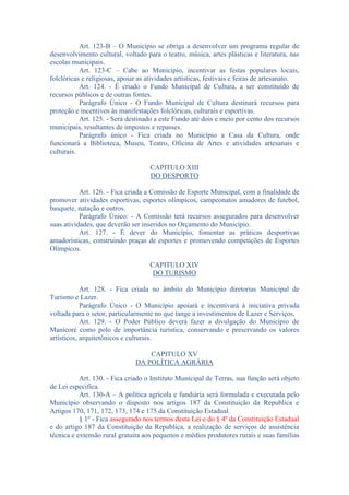 Art. 123-B – O Município se obriga a desenvolver um programa regular de
desenvolvimento cultural, voltado para o teatro, música, artes plásticas e literatura, nas
escolas municipais.
Art. 123-C – Cabe ao Município, incentivar as festas populares locais,
folclóricas e religiosas, apoiar as atividades artísticas, festivais e feiras de artesanato.
Art. 124. - É criado o Fundo Municipal de Cultura, a ser constituído de
recursos públicos e de outras fontes.
Parágrafo Único - O Fundo Municipal de Cultura destinará recursos para
proteção e incentivos às manifestações folclóricas, culturais e esportivas.
Art. 125. - Será destinado a este Fundo até dois e meio por cento dos recursos
municipais, resultantes de impostos e repasses.
Parágrafo único - Fica criada no Município a Casa da Cultura, onde
funcionará a Biblioteca, Museu, Teatro, Oficina de Artes e atividades artesanais e
culturais.
CAPITULO XIII
DO DESPORTO
Art. 126. - Fica criada a Comissão de Esporte Municipal, com a finalidade de
promover atividades esportivas, esportes olímpicos, campeonatos amadores de futebol,
basquete, natação e outros.
Parágrafo Único: - A Comissão terá recursos assegurados para desenvolver
suas atividades, que deverão ser inseridos no Orçamento do Município.
Art. 127. - É dever do Município, fomentar as práticas desportivas
amadorísticas, construindo praças de esportes e promovendo competições de Esportes
Olímpicos.
CAPITULO XIV
DO TURISMO
Art. 128. - Fica criada no âmbito do Município diretorias Municipal de
Turismo e Lazer.
Parágrafo Único - O Município apoiará e incentivará à iniciativa privada
voltada para o setor, particularmente no que tange a investimentos de Lazer e Serviços.
Art. 129. - O Poder Público deverá fazer a divulgação do Município de
Manicoré como polo de importância turística, conservando e preservando os valores
artísticos, arquitetônicos e culturais.
CAPITULO XV
DA POLÍTICA AGRÁRIA
Art. 130. - Fica criado o Instituto Municipal de Terras, sua função será objeto
de Lei especifica.
Art. 130-A – A política agrícola e fundiária será formulada e executada pelo
Município observando o disposto nos artigos 187 da Constituição da Republica e
Artigos 170, 171, 172, 173, 174 e 175 da Constituição Estadual.
§ 1º - Fica assegurado nos termos desta Lei e do § 4º da Constituição Estadual
e do artigo 187 da Constituição da Republica, a realização de serviços de assistência
técnica e extensão rural gratuita aos pequenos e médios produtores rurais e suas famílias

 