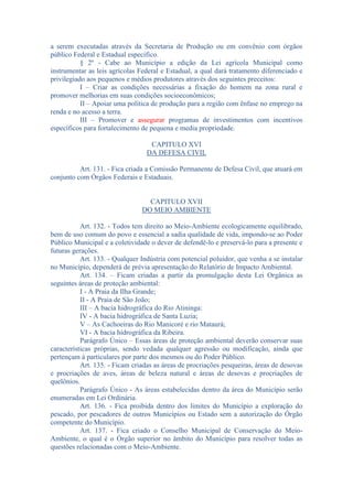 a serem executadas através da Secretaria de Produção ou em convênio com órgãos
público Federal e Estadual especifico.
§ 2º - Cabe ao Município a edição da Lei agrícola Municipal como
instrumentar as leis agrícolas Federal e Estadual, a qual dará tratamento diferenciado e
privilegiado aos pequenos e médios produtores através dos seguintes preceitos:
I – Criar as condições necessárias a fixação do homem na zona rural e
promover melhorias em suas condições socioeconômicos;
II – Apoiar uma política de produção para a região com ênfase no emprego na
renda e no acesso a terra.
III – Promover e assegurar programas de investimentos com incentivos
específicos para fortalecimento de pequena e media propriedade.
CAPITULO XVI
DA DEFESA CIVIL
Art. 131. - Fica criada a Comissão Permanente de Defesa Civil, que atuará em
conjunto com Órgãos Federais e Estaduais.

CAPITULO XVII
DO MEIO AMBIENTE
Art. 132. - Todos tem direito ao Meio-Ambiente ecologicamente equilibrado,
bem de uso comum do povo e essencial a sadia qualidade de vida, impondo-se ao Poder
Público Municipal e a coletividade o dever de defendê-lo e preservá-lo para a presente e
futuras gerações.
Art. 133. - Qualquer Indústria com potencial poluidor, que venha a se instalar
no Município, dependerá de prévia apresentação do Relatório de Impacto Ambiental.
Art. 134. – Ficam criadas a partir da promulgação desta Lei Orgânica as
seguintes áreas de proteção ambiental:
I - A Praia da Ilha Grande;
II - A Praia de São João;
III – A bacia hidrográfica do Rio Atininga:
IV - A bacia hidrográfica de Santa Luzia;
V – As Cachoeiras do Rio Manicoré e rio Mataurá;
VI - A bacia hidrográfica da Ribeira.
Parágrafo Único – Essas áreas de proteção ambiental deverão conservar suas
características próprias, sendo vedada qualquer agressão ou modificação, ainda que
pertençam à particulares por parte dos mesmos ou do Poder Público.
Art. 135. - Ficam criadas as áreas de procriações pesqueiras, áreas de desovas
e procriações de aves, áreas de beleza natural e áreas de desovas e procriações de
quelônios.
Parágrafo Único - As áreas estabelecidas dentro da área do Município serão
enumeradas em Lei Ordinária.
Art. 136. - Fica proibida dentro dos limites do Município a exploração do
pescado, por pescadores de outros Municípios ou Estado sem a autorização do Órgão
competente do Município.
Art. 137. - Fica criado o Conselho Municipal de Conservação do MeioAmbiente, o qual é o Órgão superior no âmbito do Município para resolver todas as
questões relacionadas com o Meio-Ambiente.

 