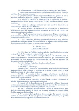 § 1º. - Para assegurar a efetividade desse direito, incumbe ao Poder Público:
I - preservar e restaurar os processos ecológicos essenciais e prover o manejo
ecológico das espécies e ecossistema.
II - preservar a diversidade e a integridade do Patrimônio genético do país e
fiscalizar as Entidades dedicadas à pesquisa e manipulação de material genético;
III - controlar a produção, a comercialização e o emprega de técnicas,
métodos e substâncias que comportem riscos para a vida, a qualidade de vida e o MeioAmbiente;
IV - promover a educação ambiental em todos os níveis de ensino e a
conscientização pública do Meio-Ambiente;
V - proteger a fauna e a flora vedadas, na forma da Lei, as práticas que
coloquem em risco sua função ecológica, provoquem a extinção das espécies ou
submetam os animais a crueldade.
§ 2º. - Aquele que explorar recursos minerais fica obrigado a recuperar o
meio ambiente degradado, de acordo com a solução técnica exigida pelo órgão público
competente, na forma da Lei.
§ 3º. - As condutas e atividades consideradas lesivas ao meio ambiente
sujeitarão aos infratores, pessoas físicas ou jurídicas, as sanções penais administrativas,
independentemente da obrigação de reparar os danos causados.
CAPITULO XVIII
DOS BENS MUNICIPAIS
Art. 138. - Cabe ao Prefeito a administração dos bens Municipais, respeitada
a competência da Câmara quanto àqueles utilizados em serviços.
Art. 139. - Todos os Bens Municipais deverão ser cadastrados, com a
identificação respectiva, numerando-se os móveis segundo o que for estabelecido em
regulamento, os quais ficarão sob a responsabilidade do Chefe da Secretaria ou
Diretoria a que forem distribuídos.
Art. 140. - Os Bens Patrimônios deverão ser classificados:
I - pela sua natureza;
II - em relação a cada serviço;
Parágrafo Único - Deverão ser feita anualmente, a conferência da estruturação
patrimonial com bens existentes, e, na prestação de contas de cada exercício, será
incluído inventario de todos os bens municipais.
Art. 141. - A alienação de Bens Municipais, subordinada a existência de
interesses públicos, devidamente justificado, será sempre precedida de avaliação que
obedecerá as seguintes normas:
I - quando imóveis, dependerá de autorização legislativa e concorrência
pública, dispensada esta nos casos de doação e permuta;
II - quando móveis dependerá apenas de concorrência pública, e dispensada
esta nos casos de doação que será permitida exclusivamente para fins assistências ou
quando houver interesse público relevante justificado pelo Executivo.
Art. 142. - Município, preferencialmente à venda ou doação de seus bens
imóveis, outorgará concessão de direito real de uso e mediante prévia autorização
legislativa e concorrência pública.
§ 1º. - A concorrência poderá ser dispensada, por Lei quando o uso se
destinar a concessionária de serviços públicos a entidades assistências, ou quando
houver relevante interesse público devidamente justificado.

 