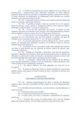 § 2º. - A venda aos proprietários de imóveis lindeiros de áreas urbanas nas
remanescentes e inaproveitáveis para edificações resultantes de obras públicas,
dependerá apenas de prévias avaliações e autorização legislativa, dispensada a licitação.
As áreas resultantes de modificações de alinhamentos serão alienadas nas mesmas
condições, quer sejam aproveitáveis ou não.
Art. 143. - A aquisição de Bens e Imóveis, por compra ou permuta dependerá
de prévia avaliação e autorização legislativa.
Art. 144. - É proibida a doação, venda ou concessão de uso de qualquer
fração dos parques, praças, jardins ou logradouros públicos, salvo pequenos espaços
destinados a venda de jornais e revistas ou refrigerantes.
Art. 145. - O uso de bens municipais, por terceiro, só poderá ser feito
mediante concessões ou permissão a título precário e por tempo determinado, conforme
interesse público o exigir nos termos do inciso VIII do artigo 64 desta Lei.
§ 1º. - A concessão do uso dos bens públicos de uso especial e dominicais
dependerá de Lei e concorrência que será feita mediante o contrato, sob pena de
nulidade ao ato, ressalvada a hipótese do § 1º. Art. 142 desta Lei Orgânica.
§ 2º, - A concessão administrativa de bens públicos de uso comum somente
poderá ser outorgada para finalidades escolares, de assistência social ou turística,
mediante autorização legislativa.
§ 3º. - A permissão de uso, que poderá incidir sobre qualquer bem público,
será feita, a título precário por ato unilateral do Prefeito através de Decreto, após
autorização Legislativa.
Art. 146. - Poderão ser concedidos a particulares, para serviços transitórios,
maquinas e operadores da Prefeitura, desde que não haja prejuízo para os trabalhos do
Município e o interessado recolha, previamente a remuneração arbitrada e assine termo
de responsabilidade pela conservação e devoluções dos bens cedidos.
Art. 147. - A utilização e administração de bens públicos de uso especial,
como mercado, matadouros, estações, recinto de espetáculos e campos de esporte, serão
feitas na forma da Lei e regulamentos respectivos.
§ 1º. - Os imóveis Públicos, não serão adquiridos por força da Lei de
Usucapião;
§ 2º. - Os débitos do Município relativos a Direito Trabalhista e remuneração
salarial mínima, serão pagas na forma de sessão de bens e Prestação de Serviços nos
termos da Lei.
CAPITULO XIX
DAS OBRAS E SERVIÇOS MUNICIPAIS
Art. 148. - Nenhum empreendimento de Obras e Serviços do Município
poderá ter inicio sem prévia elaboração do Plano respectivo, no qual, obrigatoriamente,
constem:
I - a viabilidade do empreendimento, sua conveniência e oportunidade para o
interesse comum;
II - os pormenores para a sua execução;
III - os recursos para atendimento das respectivas despesas;
IV - os prazos para o sei início e conclusão, acompanhados de respectiva
justificação.
§ 1º. - Nenhuma obra, serviço ou melhoramento, salvo casos de utilidade
pública de extrema urgência, será executado, sem prévio orçamento de seu custo.

 