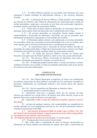 § 2º. - As Obras Públicas poderão ser executadas, pela Prefeitura, por suas
autarquias e demais entidades da administração indireta, e, por terceiros, mediante
licitação.
Art. 149. - A permissão de Serviço Público a Título precário, será outorgada
por Decreto do Prefeito, após Edital de chamamento do interessado para escolha do
melhor pretendente, sendo que a concessão só será feita com autorização Legislativa,
mediante contrato, procedido de concorrência Pública.
§ 1º. - Serão nulos de pleno direito as permissões, as concessões, bem como
quaisquer outros ajustes feitos em desacordo com o estabelecido neste Artigo.
§ 2º. - Os serviços permitidos ou concedidos ficarão sempre sujeitos à
regulamentação e fiscalização do Município, incumbido, aos que os executem, suas
permanentes atualizações e adequações às necessidades dos usuários;
§ 3º. - O Município poderá retornar, sem indenização, os serviços permitidos
ou concedidos, desde que executados em desconformidade com o ato ou contrato, bem
como aqueles que se revelarem insuficientes para o atendimento dos usuários;
§ 4º. - As concorrências para a concessão de Serviço Público deverão ser
procedidas de ampla publicidade, o Órgão de Comunicações locais, inclusive em Órgão
de Imprensa da Capital do Estado, mediante Edital ou comunicado resumido.
Art. 150. - As tarifas dos Serviços Públicos deverão ser fixadas pelo
Executivo com aprovação do Poder Legislativo, tendo-se em vista a justa remuneração.
Art. 151. - Nos Serviços, Obras e Concessões do Município, bem como as
compras e alienações será dotada de Licitação, nos termos da Lei.
Art. 152. - O Município poderá realizar obras e serviços de interesse comum,
mediante Convênio com o Estado, a União ou Entidades particulares, bem assim através
de consórcio com outros Municípios.
CAPITULO XX
DOS TRIBUTOS MUNICIPAIS
Art. 153. - São Tributos Municipais os Impostos, as Taxas e as contribuições
de melhoria, decorrentes de obras públicas, instituídos por leis municipais, atendidos os
principais estabelecidos na Constituição Federal e nas normas gerais dos direitos
tributários.
Art. 154. - São de competência do Município os impostos sobre:
I - propriedade predial e territorial urbana;
II - transmissão, inter-vivos, a qualquer título, por ato oneroso, de bens
imóveis, por natureza ou a sessão física e de direitos reais sobre imóveis, exceto os de
garantia, bem como sessão de direitos a sua aquisição;
III – (suprimido) venda a varejo de combustíveis liquidos e gasosos, exceto o
óleo diesel;
IV - serviços de qualquer natureza, não compreendidos na competência do
Estado, definidos na Lei Complementar prevista no Art. 146 da Constituição Federal e
Emenda Constitucional 34 de 2002.
§ 1º. – Sem prejuízo da progressividade no tempo a que se refere o Art. 182,
§4º inciso II, da Constituição Federal, o imposto previsto no inciso I deste artigo poderá:
a) Ser progressivo em razão do valor do imóvel; e
b) Ter alíquotas diferentes de acordo com a localização e o uso do imóvel.
§ 2º. - O imposto previsto no inciso II deste artigo:
I - Não incide sobre a transmissão de bens ou direitos incorporados ao
Patrimônio de Pessoa Jurídica em realização de capital, nem sobre a transmissão de

 