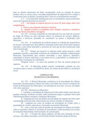 bens ou direitos decorrentes da fusão, incorporação, cisão ou extinção de pessoa
jurídica, salvo se, nesses casos, a atividade preponderante do adquirente for a compra e
venda desses bens ou direitos, locação de bens e imóveis ou arrendamento mercantil.
§ 3º. - A Lei determina medidas para que os consumidores sejam esclarecidos
acerca dos impostos previstos no inciso IV;
§ 4º. – Em relação ao imposto previsto no inciso IV deste artigo, cabe á Lei
complementar;
I – Fixar as suas alíquotas máximas e mínimas;
II – Regular a forma e as condições como isenções, incentivos e benefícios
fiscais que forem concedidos e revogados.
Art. 155. - As taxas só poderão ser instituídas por Lei, em razão do exercício
do Poder de Policia ou pela utilização efetiva ou potencial de serviços públicos,
específicos e divisíveis, prestados ao constituinte ou postos à disposição pelo
Município.
Art. 156. - A contribuição de melhoria poderá ser cobrada dos proprietários
de imóveis valorizados por obras públicas municipais tendo como limite total a despesa
realizada e como limite individual o acréscimo de valor que da obra resultar para cada
imóvel beneficiado.
Art. 157. - Sempre que possível os impostos terão caráter pessoal e serão
graduados segundo a capacidade econômica do contribuinte, facultado à administração
Municipal, especialmente para conferir efetividade a esses objetivos, identificar,
respeitando os direitos individuais e nos termos da Lei, o patrimônio, os rendimentos e
as atividades econômicas do contribuinte.
Parágrafo Único - As taxas não poderão ter base de calculo própria de
impostos.
Art. 158 - O Município poderá instituir contribuição, cobradas de seus
servidores, para o custeio, em benefícios destes, de sistema de previdência e assistência
social.
CAPITULO XXI
DA RECEITA E DA DESPESA
Art. 159. - A Receita Municipal, constituir-se-á da arrecadação dos tributos
municipais, da participação e tributos da União e do Estado, dos recursos resultantes do
Fundo de Participação dos Municípios e da utilização de seus bens, serviços, atividades
e de outros ingressos.
Art. 160. - Pertencem ao Município:
I - o produto a arrecadação de impostos da União sobre rendas e proventos de
qualquer natureza, incidentes na fonte, sobre rendimentos pagos, a qualquer título, pela
Administração Direta, autarquia e fundações Municipais;
II - cinqüenta por cento do produto da arrecadação do imposto da União sobre
a propriedade territorial rural, relativamente aos imóveis situados no Município;
III - cinqüenta por cento do produto da arrecadação do Estado sobre a
propriedade de veículos automotores, licenciados no território Municipal;
IV - vinte e cinco por cento do produto da arrecadação do imposto do Estado
sobre as operações relativas à circulação de mercadorias e sobre prestações de serviços
de transporte Interestadual, intermunicipal e de comunicação.
Art. 161. - A fixação dos preços públicos, devidos pela utilização de bens,
serviços e atividades municipais, será feita pelo Prefeito mediante edição de Decreto.

 