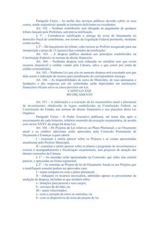 Parágrafo Único - As tarifas dos serviços públicos deverão cobrir os seus
custos, sendo reajustáveis quando se tornarem deficientes ou excedentes.
Art. 162. - Nenhum contribuinte será obrigado ao pagamento de qualquer
tributo lançado pela Prefeitura, sem prévia notificação.
§ 1º. - Considera-se notificação a entrega do aviso de lançamento no
domicilio fiscal do contribuinte, nos termos da Legislação Federal pertinente, mediante
contra recibo;
§ 2º. - Do lançamento do tributo, cabe recurso ao Prefeito assegurado para sua
interposição e prazo de 15 (quinze) dias contados da notificação.
Art. 163. - A despesa pública atenderá aos princípios estabelecidos na
Constituição Federal e às normas de direito financeiro.
Art. 164. - Nenhuma despesa será ordenada ou satisfeita sem que exista
recursos disponível e crédito votado pela Câmara, salvo a que correr por conta de
crédito extraordinário.
Art. 165. - Nenhuma Lei que crie ou aumente despesa será executada sem que
dela conste a indicação do recurso para atendimento do correspondente encargo.
Art. 166. - As disponibilidades de caixa do Município, de suas autarquias e
fundações e das empresas por ele controladas serão depositadas em instituições
financeiras oficiais salvo os casos previstos em Lei.
CAPITULO XXII
DO ORÇAMENTO
Art. 167. - A elaboração e a execução da lei orçamentária anual e plurianual
de investimentos obedecerão às regras estabelecidas na Constituição Federal, na
Constituição do Estado, nas normas de direito financeiros e nos preceitos desta Lei
Orgânica.
Parágrafo Único - O Poder Executivo publicará, até trinta dias após o
encerramento de cada bimestre, relatório resumido da execução orçamentária, de acordo
com inciso XXXV do artigo 64 desta Lei.
Art. 168. - Os Projetos de Lei relativos ao Plano Plurianual, e ao Orçamento
anual e os créditos adicionais serão apreciados pela Comissão Permanente de
Orçamento e Finanças à qual caberá:
I - examinar e emitir parecer sobre os Projetos e as contas apresentadas
anualmente pelo Prefeito Municipal;
II - examinar e emitir parecer sobre os planos e programas de investimentos e
exercer o acompanhamento e fiscalização orçamentaria, sem prejuízos de atuação das
demais comissões da Câmara.
§ 1º. - As emendas serão apresentadas na Comissão, que sobre elas emitirá
parecer, e apreciadas na forma regimental.
§ 2º. - As emendas ao Projeto de lei do Orçamento Anual ou aos Projetos que
o modifiquem somente podem ser aprovados caso:
I - sejam compatíveis com o plano plurianual;
II - indiquem os recursos necessários, admitidos apenas os provenientes de
anulação de despesa, incluídas as que incidam sobre:
a - dotações para pessoal e seus cargos;
b - serviços de devidas; ou
III - sejam relacionados:
a - com a correção de erros ou omissões; ou
b - com os dispositivos do texto do projeto de lei.

 