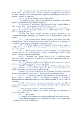 § 3º. - Os recursos que, em decorrência de veto, emenda ou rejeição do
Projeto de Lei Orçamentária anual, ficarem sem despesas correspondentes poderão ser
utilizados, conforme o caso mediante créditos especiais ou suplementares, com prévia e
específica autorização legislativa.
Art. 169. - A Lei Orçamentaria Anual compreenderá:
I - o orçamento fiscal referente aos poderes de Municípios, seus fundos,
órgãos e entidades de administração direta e indireta;
II - o orçamento de investimento das empresas em que o Município, direta ou
indiretamente, tenha a maioria da capital social com direito a voto;
III - o orçamento da seguridade social, abrangendo todas as entidades e
órgãos a ela vinculados, da administração direta e indireta, bem como os fundos
instituídos pelo poder público.
Art. 170. - O Prefeito enviará à Câmara, no prazo consignado na Lei
Complementar Federal, a proposta de orçamento anual do Município para o exercício
seguinte.
§ 1º. - O não cumprimento do disposto no caput deste artigo implicará a
elaboração pela Câmara, independentemente do envio da proposta, da competência da
Lei de meios, tomando por base a Lei Orçamentaria em vigor.
§ 2º. - O Prefeito poderá enviar mensagem à Câmara, para propor a
modificação do projeto de lei orçamentaria, enquanto não iniciada a votação da parte
que desejar alterar.
Art. 171. - A Câmara não enviando, no prazo consignado na lei complementar
Federal, o projeto de Lei Orçamentaria à sanção, será promulgada como lei, pelo
Prefeito, o Projeto originário do Executivo.
Art. 172. - Rejeitado pela Câmara o Projeto de Lei Orçamentária Anual,
prevalecerá, para o ano seguinte, o orçamento do exercício em curso, aplicando-se-lhe a
atualização dos valores.
Art. 173. - Aplicam-se ao Projeto de Lei Orçamentaria, no que não contrariar
o disposto nesta Seção, as regras do processo legislativo.
Art. 174. - O Município, para execução de Projetos, Programas, Obras,
Serviços ou Despensas cuja execução se prolongue além de um exercício financeiro,
deverá elaborar orçamentos plurianuais de investimentos.
Parágrafo Único - As dotação anuais dos orçamentos plurianuais deverão ser
incluídas no orçamento de cada exercício, para utilização do respectivo crédito.
Art. 175. - O orçamento será uno, incorporando-se, obrigatoriamente, na
receita, todos os tributos, rendas e suprimentos de fundos, e incluindo-se,
discriminadamente, na despesa, as dotações necessárias ao custeio de todos os serviços
municipais.
Art. 176. - O orçamento não conterá dispositivo estranho a previsão da
receita, nem à fixação da despesa anteriormente autorizada. Não se incluem nesta
proibição a:
I - autorização para abertura de créditos suplementares;
II - contratação de operações de créditos, ainda que por antecipação da
receita, nos termos da Lei.
Art. 177. - São vedados:
I - o início de programas ou projetos não incluídos na lei orçamentaria anual;
II - a realização de despesas ao a assunção de obrigações diretas que excedam
os créditos orçamentários ou adicionais;

 