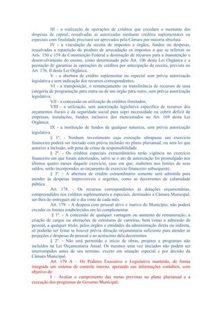 III - a realização de operações de créditos que excedam o montante das
despesas de capital, ressalvadas as autorizadas mediante créditos suplementares ou
especiais com finalidade precisará ser aprovados pela Câmara por maioria absoluta.
IV - a vinculação da receita de impostos a órgãos, fundos ou despesas,
ressalvadas a repartição do produto de arrecadação os impostos a que se referem os
Arts. 150 e 159 da Constituição Federal a destinação de recursos para a manutenção e
desenvolvimento do ensino, como determinado pelo Art. 106 desta Lei Orgânica e a
prestação de garantias às operações de créditos por antecipação de receita, prevista no
Art. 176, II desta Lei Orgânica.
V - a abertura de crédito suplementar ou especial sem prévia autorização
legislativa e sem indicação dos recursos correspondentes;
VI - a transposição, o remanejamento ou transferência de recursos de uma
categoria de programação para outra ou de um órgão para outro, sem prévia autorização
legislativa;
VII - a concessão ou utilização de créditos ilimitados;
VIII - a utilização, sem autorização legislativa especifica de recursos dos
orçamentos fiscais e da seguridade social para supri necessidade ou cobrir déficit de
empresas, instalações, fundos, inclusive dos mencionados no Art. 169 desta Lei
Orgânica;
IX - a instituição de fundos de qualquer natureza, sem prévia autorização
legislativa.
§ 1º. - Nenhum investimento cuja execução ultrapasse um exercício
financeiro poderá ser iniciado com prévia inclusão no plano plurianual, ou sem lei que
autorize a inclusão, sob pena de crime de responsabilidade.
§ 2º. - Os créditos especiais extraordinários terão vigência no exercício
financeiro em que foram autorizados, salvo se o ato de autorização foi promulgado nos
últimos quatro meses daquele exercício, caso em que, reabertos nos limites de seus
saldos, serão incorporados ao orçamento de exercício financeiro subsequente.
§ 3º. - A abertura de crédito extraordinário somente será admitida para
atender às despesas imprevisíveis e urgentes, como as decorrentes de calamidade
pública.
Art. 178. - Os recursos correspondentes às dotações orçamentárias,
compreendidos nos créditos suplementares e especiais, destinados a Câmara Municipal,
ser-lhes-ão entregues até o dia vinte de cada mês.
Art. 179. - A despesa com pessoal ativo e inativo do Município, não poderá
exceder os limites estabelecidos em lei complementar.
§ 1º. - A concessão de qualquer vantagem ou aumento de remuneração, a
criação de cargos ou alterações de estruturas de carreiras, bem como a admissão de
pessoal, a qualquer título, pelos órgãos e entidades da administração direta ou indireta,
só poderão ser feitas se houver prévia ditração orçamentaria suficiente para atender as
projeções e despesas de pessoal e ao acréscimo dela decorrentes.
§ 2º. - Não será permitido o início de obras, projetos e programas não
incluídos na Lei Orçamentaria Anual. Os mesmos uma vez iniciados não podem ser
interrompidos antes de seu termino, exceto em situação especial e por decisão da
Câmara Municipal.
Art. 179 A – Os Poderes Executivo e Legislativo manterão, de forma
integrada um sistema de controle interno, apoiando nas informações contábeis, com
objetivo de:
I – Avaliar o cumprimento das metas previstas no plano plurianual e a
execução dos programas do Governo Municipal;

 