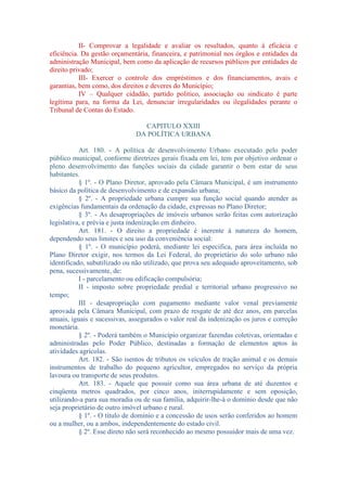 II- Comprovar a legalidade e avaliar os resultados, quanto à eficácia e
eficiência. Da gestão orçamentária, financeira, e patrimonial nos órgãos e entidades da
administração Municipal, bem como da aplicação de recursos públicos por entidades de
direito privado;
III- Exercer o controle dos empréstimos e dos financiamentos, avais e
garantias, bem como, dos direitos e deveres do Município;
IV – Qualquer cidadão, partido politico, associação ou sindicato é parte
legítima para, na forma da Lei, denunciar irregularidades ou ilegalidades perante o
Tribunal de Contas do Estado.
CAPITULO XXIII
DA POLÍTICA URBANA
Art. 180. - A política de desenvolvimento Urbano executado pelo poder
público municipal, conforme diretrizes gerais fixada em lei, tem por objetivo ordenar o
pleno desenvolvimento das funções sociais da cidade garantir o bem estar de seus
habitantes.
§ 1º. - O Plano Diretor, aprovado pela Câmara Municipal, é um instrumento
básico da política de desenvolvimento e de expansão urbana;
§ 2º. - A propriedade urbana cumpre sua função social quando atender as
exigências fundamentais da ordenação da cidade, expressas no Plano Diretor;
§ 3º. - As desapropriações de imóveis urbanos serão feitas com autorização
legislativa, e prévia e justa indenização em dinheiro.
Art. 181. - O direito a propriedade é inerente à natureza do homem,
dependendo seus limites e seu uso da conveniência social:
§ 1º. - O município poderá, mediante lei especifica, para área incluída no
Plano Diretor exigir, nos termos da Lei Federal, do proprietário do solo urbano não
identificado, subutilizado ou não utilizado, que prova seu adequado aproveitamento, sob
pena, sucessivamente, de:
I - parcelamento ou edificação compulsória;
II - imposto sobre propriedade predial e territorial urbano progressivo no
tempo;
III - desapropriação com pagamento mediante valor venal previamente
aprovada pela Câmara Municipal, com prazo de resgate de até dez anos, em parcelas
anuais, iguais e sucessivas, assegurados o valor real da indenização os juros e correção
monetária.
§ 2º. - Poderá também o Município organizar fazendas coletivas, orientadas e
administradas pelo Poder Público, destinadas a formação de elementos aptos às
atividades agrícolas.
Art. 182. - São isentos de tributos os veículos de tração animal e os demais
instrumentos de trabalho do pequeno agricultor, empregados no serviço da própria
lavoura ou transporte de seus produtos.
Art. 183. - Aquele que possuir como sua área urbana de até duzentos e
cinqüenta metros quadrados, por cinco anos, initerrupidamente e sem oposição,
utilizando-a para sua moradia ou de sua família, adquirir-lhe-á o domínio desde que não
seja proprietário de outro imóvel urbano e rural.
§ 1º. - O título de domínio e a concessão de usos serão conferidos ao homem
ou a mulher, ou a ambos, independentemente do estado civil.
§ 2º. Esse direto não será reconhecido ao mesmo possuidor mais de uma vez.

 