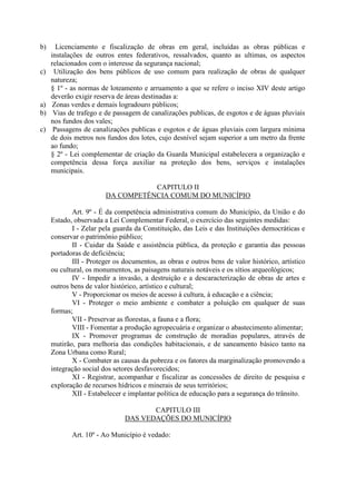 b)

c)

a)
b)
c)

Licenciamento e fiscalização de obras em geral, incluídas as obras públicas e
instalações de outros entes federativos, ressalvados, quanto as ultimas, os aspectos
relacionados com o interesse da segurança nacional;
Utilização dos bens públicos de uso comum para realização de obras de qualquer
natureza;
§ 1º - as normas de loteamento e arruamento a que se refere o inciso XIV deste artigo
deverão exigir reserva de áreas destinadas a:
Zonas verdes e demais logradouro públicos;
Vias de trafego e de passagem de canalizações publicas, de esgotos e de águas pluviais
nos fundos dos vales;
Passagens de canalizações publicas e esgotos e de águas pluviais com largura mínima
de dois metros nos fundos dos lotes, cujo desnível sejam superior a um metro da frente
ao fundo;
§ 2º - Lei complementar de criação da Guarda Municipal estabelecera a organização e
competência dessa força auxiliar na proteção dos bens, serviços e instalações
municipais.
CAPITULO II
DA COMPETÊNCIA COMUM DO MUNICÍPIO
Art. 9º - É da competência administrativa comum do Município, da União e do
Estado, observada a Lei Complementar Federal, o exercício das seguintes medidas:
I - Zelar pela guarda da Constituição, das Leis e das Instituições democráticas e
conservar o patrimônio público;
II - Cuidar da Saúde e assistência pública, da proteção e garantia das pessoas
portadoras de deficiência;
III - Proteger os documentos, as obras e outros bens de valor histórico, artístico
ou cultural, os monumentos, as paisagens naturais notáveis e os sítios arqueológicos;
IV - Impedir a invasão, a destruição e a descaracterização de obras de artes e
outros bens de valor histórico, artístico e cultural;
V - Proporcionar os meios de acesso à cultura, à educação e a ciência;
VI - Proteger o meio ambiente e combater a poluição em qualquer de suas
formas;
VII - Preservar as florestas, a fauna e a flora;
VIII - Fomentar a produção agropecuária e organizar o abastecimento alimentar;
IX - Promover programas de construção de moradias populares, através de
mutirão, para melhoria das condições habitacionais, e de saneamento básico tanto na
Zona Urbana como Rural;
X - Combater as causas da pobreza e os fatores da marginalização promovendo a
integração social dos setores desfavorecidos;
XI - Registrar, acompanhar e fiscalizar as concessões de direito de pesquisa e
exploração de recursos hídricos e minerais de seus territórios;
XII - Estabelecer e implantar política de educação para a segurança do trânsito.
CAPITULO III
DAS VEDAÇÕES DO MUNICÍPIO
Art. 10º - Ao Município é vedado:

 