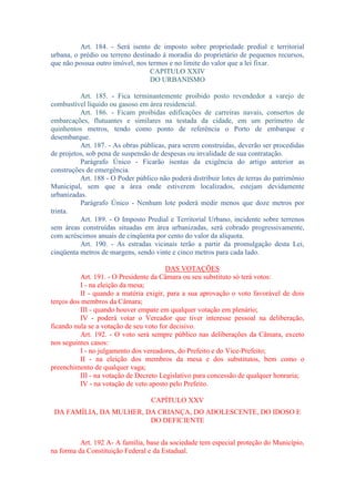 Art. 184. - Será isento de imposto sobre propriedade predial e territorial
urbana, o prédio ou terreno destinado à moradia do proprietário de pequenos recursos,
que não possua outro imóvel, nos termos e no limite do valor que a lei fixar.
CAPITULO XXIV
DO URBANISMO
Art. 185. - Fica terminantemente proibido posto revendedor a varejo de
combustível líquido ou gasoso em área residencial.
Art. 186. - Ficam proibidas edificações de carreiras navais, consertos de
embarcações, flutuantes e similares na testada da cidade, em um perímetro de
quinhentos metros, tendo como ponto de referência o Porto de embarque e
desembarque.
Art. 187. - As obras públicas, para serem construídas, deverão ser procedidas
de projetos, sob pena de suspensão de despesas ou invalidade de sua contratação.
Parágrafo Único - Ficarão isentas da exigência do artigo anterior as
construções de emergência.
Art. 188 - O Poder público não poderá distribuir lotes de terras do patrimônio
Municipal, sem que a área onde estiverem localizados, estejam devidamente
urbanizadas.
Parágrafo Único - Nenhum lote poderá medir menos que doze metros por
trinta.
Art. 189. - O Imposto Predial e Territorial Urbano, incidente sobre terrenos
sem áreas construídas situadas em área urbanizadas, será cobrado progressivamente,
com acréscimos anuais de cinqüenta por cento do valor da alíquota.
Art. 190. - As estradas vicinais terão a partir da promulgação desta Lei,
cinqüenta metros de margens, sendo vinte e cinco metros para cada lado.
DAS VOTAÇÕES
Art. 191. - O Presidente da Câmara ou seu substituto só terá votos:
I - na eleição da mesa;
II - quando a matéria exigir, para a sua aprovação o voto favorável de dois
terços dos membros da Câmara;
III - quando houver empate em qualquer votação em plenário;
IV - poderá votar o Vereador que tiver interesse pessoal na deliberação,
ficando nula se a votação de seu voto for decisivo.
Art. 192. - O voto será sempre público nas deliberações da Câmara, exceto
nos seguintes casos:
I - no julgamento dos vereadores, do Prefeito e do Vice-Prefeito;
II - na eleição dos membros da mesa e dos substitutos, bem como o
preenchimento de qualquer vaga;
III - na votação de Decreto Legislativo para concessão de qualquer honraria;
IV - na votação de veto aposto pelo Prefeito.
CAPÍTULO XXV
DA FAMÍLIA, DA MULHER, DA CRIANÇA, DO ADOLESCENTE, DO IDOSO E
DO DEFICIENTE
Art. 192 A- A família, base da sociedade tem especial proteção do Município,
na forma da Constituição Federal e da Estadual.

 